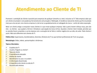Plano de Carreia em TI
Em um ambiente cada vez mais competitivo, tomar decisões de carreira é um desafio complexo e arriscado. Embora não
seja possível garantir quais comportamentos geram maiores chances de sucesso, sabemos quais deles aumentam os riscos
de insucesso ou de fracasso.
Mas no que pensar quando se trata de planejamento de carreira? Devo valorizar mais a satisfação ou o retorno financeiro?
Devo aceitar propostas por causa do status que a empresa ou cargo irão gerar? Escolho uma carreira com resultados a curto
prazo ou a longo prazo? As respostas certas para essas questões são a chave para o sucesso de qualquer profissional.
Público Alvo: Todo e qualquer profissional de TI em início de carreira ou profissionais que queiram ingressar nessa área.
Metodologia: Slides, vídeos, apresentações, dinâmicas e frameworks
Tópicos Abordados:
 O mundo da TI
 Minhas habilidades pessoais X TI
 Onde quero chegar?
 Como chegar lá?
 Habilidades necessárias para cada área
 Descobrindo um novo mundo
 Testes para escolha de carreira
 Dinheiro ou satisfação pessoal?
 Planejamento a curto e a médio prazos
 