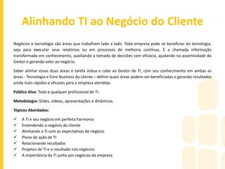 Atendimento ao Cliente de TI
Promover a satisfação do cliente é possível para empresas de qualquer tamanho ou setor, inclusive na TI. Toda empresa sabe que
um cliente encantado é uma poderosa ferramenta de comunicação e fidelização. A tendência natural do cliente que foi encantado
mais que uma vez por uma mesma empresa é a de tornar-se gradativamente um advogado da marca – sonho de toda corporação.
Reter um cliente antigo e conquistar novos clientes é o que move qualquer empresa. Vale a pena investir esforço nisso, pois são
eles - os clientes - que ajudam a formar e fortalecer a percepção da marca lá fora. Quando o cliente é bem tratado, percebe que
os acordos foram cumpridos e sai da empresa com a sensação de ter feito o melhor negócio de sua vida, ele volta. Todo cliente é
assim. Não seria diferente com clientes de TI.
Público Alvo: Supervisores, Coordenadores, Gerentes, Diretores de TI ou que tenham profissionais de TI em seu grupo.
Metodologia: Slides, vídeos, apresentações e dinâmicas.
Tópicos Abordados:
 O público de TI
 Usuário, freguês ou cliente?
 Tipos de cliente
 O atendimento educador
 Análise do cliente
 Atendimento no caos e na ordem
 A informação disseminada
 A importância do cliente na vida da TI
 Pecando pelo excesso
 