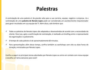 Palestras
A contratação de uma palestra é de grande valia para a sua carreira, equipe, negócio e empresa. Já a
contratação de uma palestra de Renato Lopes pode ser considerada um acontecimento impulsionador
para gerar resultados em sua equipe de TI. Além disso, vale lembrar que:
 Todas as palestras de Renato Lopes são adaptadas e desenvolvidas de acordo com a necessidade do
cliente. Para isso, após a confirmação de contratação, é realizado um briefing entre o representante
da organização e o palestrante.
 O tempo de cada palestra é de aproximadamente 60 minutos.
 Para apresentações além desse tempo, confira também os workshops com oito ou doze horas de
duração, ministrados por Renato Lopes.
Confira a seguir os principais temas abordados por Renato Lopes ou entre em contato com nossa equipe
e escolha um tema exclusivo para você!
 