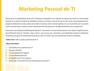 Marketing Pessoal de TI
Muitas vezes os colaboradores da área de TI são pouco entrosados com o restante da empresa por terem sua comunicação
baseada em e-mails, formulários de satisfação, intranet, etc. Porém, o ato de sair de sua sala, visitar outros departamentos,
perguntar diretamente a cada usuário como estão os sistemas, rede e internet significa criar um canal direto com seu cliente
interno, além de fazer o usuário se sentir importante dentro do processo e interagir diretamente com a equipe de TI.
Chamamos essas atitudes de Marketing Pessoal de TI. O resultado é uma harmoniosa parceria com todos os departamentos,
desmistificando todos os “achados” sobre a área e, mais do que isso, mostrando o real significado da palavra colaborador
mostrando que são parte fundamental do processo como um todo, e que suas opiniões são ouvidas e analisadas.
Público Alvo: Todo e qualquer profissional de TI
Tópicos Abordados:
 Desmistificando o profissional de TI
 Do caos a bonança
 TI como apoiador de negócios
 TI e seu Marketing Pessoal
 A importância da TI nos negócios
 Como fazer um planejamento de marketing para a área de TI
 