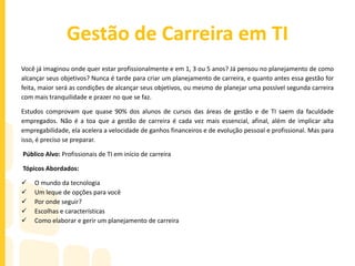 Gestão de Carreira em TI
Você já imaginou onde quer estar profissionalmente e em 1, 3 ou 5 anos? Já pensou no planejamento de como
alcançar seus objetivos? Nunca é tarde para criar um planejamento de carreira, e quanto antes essa gestão for
feita, maior será as condições de alcançar seus objetivos, ou mesmo de planejar uma possível segunda carreira
com mais tranquilidade e prazer no que se faz.
Estudos comprovam que quase 90% dos alunos de cursos das áreas de gestão e de TI saem da faculdade
empregados. Não é a toa que a gestão de carreira é cada vez mais essencial, afinal, além de implicar alta
empregabilidade, ela acelera a velocidade de ganhos financeiros e de evolução pessoal e profissional. Mas para
isso, é preciso se preparar.
Público Alvo: Profissionais de TI em início de carreira
Tópicos Abordados:
 O mundo da tecnologia
 Um leque de opções para você
 Por onde seguir?
 Escolhas e características
 Como elaborar e gerir um planejamento de carreira
 