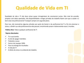 Qualidade de Vida em TI
Qualidade de vida e TI são duas coisas quase inimagináveis de conviverem juntas. Alto nível de pressão,
projetos com datas apertadas, alta disponibilidade e longas jornadas de trabalho fazem com que a saúde e o
bem-estar do profissional de TI estejam sempre em segundo plano.
Para isso, são necessárias algumas atitudes por parte do Gestor e do profissional de TI a fim de amenizar o
stress, e dividir sua vida profissional da vida pessoal, encontrando prazer e balanceando esses 2 mundos.
Público Alvo: Todo e qualquer profissional de TI
Tópicos Abordados:
 TI e suas tarefas
 A arte de apagar incêndios
 Tratando a causa
 Como criar equipes 100%
 Foco na entrega de resultados
 A vida pós TI
 O efeito do stress no ambiente de trabalho
 