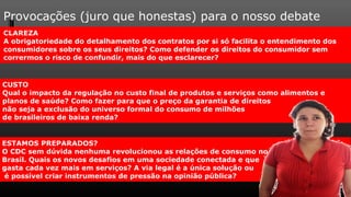 Provocações (juro que honestas) para o nosso debate
CLAREZA
A obrigatoriedade do detalhamento dos contratos por si só facilita o entendimento dos
consumidores sobre os seus direitos? Como defender os direitos do consumidor sem
corrermos o risco de confundir, mais do que esclarecer?


CUSTO
Qual o impacto da regulação no custo final de produtos e serviços como alimentos e
planos de saúde? Como fazer para que o preço da garantia de direitos
não seja a exclusão do universo formal do consumo de milhões
de brasileiros de baixa renda?


ESTAMOS PREPARADOS?
O CDC sem dúvida nenhuma revolucionou as relações de consumo no
Brasil. Quais os novos desafios em uma sociedade conectada e que
gasta cada vez mais em serviços? A via legal é a única solução ou
 é possível criar instrumentos de pressão na opinião pública?
 