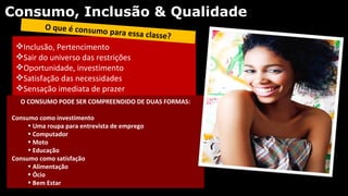 Consumo, Inclusão & Qualidade
          O que é consumo
                               para essa classe?
 Inclusão, Pertencimento
 Sair do universo das restrições
 Oportunidade, investimento
 Satisfação das necessidades
 Sensação imediata de prazer
  O CONSUMO PODE SER COMPREENDIDO DE DUAS FORMAS:

Consumo como investimento
     • Uma roupa para entrevista de emprego
     • Computador
     • Moto
     • Educação
Consumo como satisfação
     • Alimentação
     • Ócio
     • Bem Estar
 