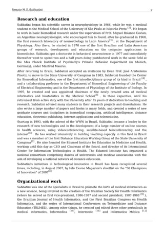 Renato M. E. Sabbatini                                                                                2


   Research and education
   Sabbatini began his scientific career in neurophysiology in 1966, while he was a medical
   student at the Medical School of the University of São Paulo at Ribeirão Preto [2] . He began
   to work in basic biomedical research under the supervision of Prof. Miguel Rolando Covian,
   an Argentine neurophysiologist, who encouraged him to found, after he graduated in 1968,
   the first research laboratory of neuroethology in Latin America[3] , at the Department of
   Physiology. Also there, he started in 1970 one of the first Brazilian and Latin American
   groups of research, development and education on the computer applications in
   biomedicine. Sabbatini got a doctorate in behavioral neuroscience in 1977 and immediately
   thereafter went to spend two and a half years doing postdoctoral work in the same field at
   the Max Planck Institute of Psychiatry's Primate Behavior Department (in Munich,
   Germany), under Manfred Maurus.
   After returning to Brazil, Sabbatini accepted an invitation by Dean Prof. José Aristodemo
   Pinotti, to move to the State University of Campinas in 1983, Sabbatini founded the Center
   for Biomedical Informatics, one of the first interdisciplinary group of its kind in Brazil [4] ,
   and a collaborating professor in the Department of Biomedical Engineering of the Faculty
   of Electrical Engineering and in the Department of Physiology of the Institute of Biology. In
   1997, he created and was appointed chairman of the newly created area of medical
   informatics and biostatistics in the Medical School[5] . In these capacities, until his
   retirement from active duty with the University after 35 years of dedication to teaching and
   research, Sabbatini advised many students in their research projects and dissertations. He
   also wrote a large number of papers and books in many fields, and created a series of new
   graduate courses and disciplines in biomedical computing, artificial intelligence, distance
   education, electronic publishing, Internet applications and telemedicine.
   Starting in 1993, with the advent of the WWW in Brazil, Sabbatini became a leader in the
   research of new technologies and in the development of a large number of on-line courses
   in health sciences, using videoconferencing, satellite-based teleconferencing and the
   internet[6] . He has worked intensively in building teaching capacity in this field in Brazil
   and was a member of the first Distance Education Working Group of the State University of
   Campinas[7] . He also founded the Edumed Institute for Education in Medicine and Health,
   working until this day as CEO and Chairman of the Board, and director of its International
   Center for Information Technologies in Health. The Edumed Institute has organized a
   national consortium comprising dozens of universities and medical associations with the
   aim of developing a national network of distance education.
   Sabbatini's initiatives in technological innovation in Brazil has been recognized several
   times, including, in August 2007, by Info Exame Magazine's shortlist on the "50 Champions
   of Innovation" of 2007[8]


   Organizational work
   Sabbatini was one of the specialists in Brasil to promote the birth of medical informatics as
   a new science, being involved in the creation of the Brazilian Society for Health Informatics
   (where he served as first vice-president, 1986-1987 and second president, 1987-1988 [9] ),
   the Brazilian Journal of Health Informatics, and the First Brazilian Congress on Health
   Informatics, and the series of International Conferences on Telemedicine and Distance
   Education (TELMED). Among other things, he created and edited three other periodicals in
   medical informatics, Informedica [10], Intermedic [11] and Informatica Médica [12]
 