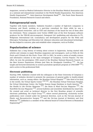 Renato M. E. Sabbatini                                                                               3


   magazines, served as Medical Informatics Director to the Brazilian Medical Association and
   as a national and international consultant to the World Health Organization, Pan American
   Health Organization[13] , Inter-American Development Bank[14] , São Paulo State Research
   Foundation, National Research Council and others.


   Entrepreneurial work
   Together with family members, Sabbatini founded a number of high-tech companies in
   Germany and Brazil, working as a part-time consultant for them while he was a
   university-based researcher, and as CEO and chairman of the board for two of them after
   his retirement. These companies were Vortex GMBH (one of the first European software
   producer for the TRS-80 microcomputer), Dataquest Ltd. (publishing and education in IT),
   Webpraxis International Ltd. (consultancy and development projects for the Web) and
   EduLogica Technology and Education Ltd. (distance education and educational technology).
   He also helped to conceive, plan and establish other companies, such as ProfSat.


   Popularization of science
   Sabbatini has a long history of writing about science to laypersons, having started with
   articles and columns in major Brazilian magazines and newspapers, such as Folha de São
   Paulo and O Estado de São Paulo. From 1991 to 2001, he wrote a series of weekly science
   and informatics columns in the main newspaper of Campinas, Correio Popular. For this
   effort, he won the prestigious 1992 award of the Brazilian National Research Council, as
   the Best Science Popularizer (Prêmio José Reis de Divulgação Científica) [15] . He has
   taught and lectured extensively on science journalism (graduate program at UNICAMP [16] )
   and is active in this professional field.


   Electronic publishing
   Starting 1996, Sabbatini created with his colleagues in the State University of Campinas a
   number of websites devoted to promote the awareness of general public to health-related
   information, such as, among others: the Brazilian Virtual Hospital [17] (the third of its kind
   in the world), the Virtual Sports Center [18] [19] , the Brazilian Virtual Veterinary Hospital,
   the Virtual Odontology Center, the Visible Human Image Database in South America [20] ,
   the Health & Life On-line Magazine [21], the Brain & Mind On-Line Magazine [22], the
   NutriWeb On-Line Magazine [23], several bulletins and newsletter distributed by email lists.
   He created and acted as technical director to the first Brazilian project of scientific
   electronic publishing, the e*pub Group [24], where several pioneering, exclusively on-line
   publications were created under his technical direction, such as the On-Line Journal of
   Plastic and Reconstructive Surgery [25] and the On-Line Journal of Dentistry and Oral
   Medicine [26]. Sabbatini is a member of the editorial board of Critical Reviews in Biomedical
   Engineering[27]
 