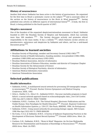 Renato M. E. Sabbatini                                                                                4


   History of neuroscience
   Another field where Sabbatini has been active is the history of neuroscience. He organized
   for the first time in Brazil a systematic course on the subject [28] and is associate editor of
   the section on the history of neuroscience in the Brain & Mind magazine[29] , having
   published nine articles on different aspects of international history[30] . A book, the first in
   Brazil, is being published in the fourth quarter of 2007.


   Skeptics movement
   One of the founders of the organized skepticism/rationalism movement in Brazil, Sabbatini
   founded in 2001 the Brazilian Society of Skeptics and Rationalists, which has currently
   more than 300 members [31] . The Society discusses actively and promotes ethical
   responsibility in the mass media. It has a website [32], which features on-line articles on
   pseudoscience, antiscience and skepticism by Sabbatini and others, and has a web-based
   discussion group [33].


   Affiliations to learned societies
                                                                                     [34]
   • Brazilian Society of Physiology, member and Secretary General (1982-1985)
   • Brazilian Society of Health Informatics, founding member, vice-president (1986-1988),
     president (1988-1990) and secretary (1993-1995)
   • Brazilian Medical Association, director of informatics
   • Brazilian Association of Distance Education, member and director of Campinas Chapter
   • Brazilian Society for the Advancement of Science
   • Brazilian Society of Biological Psychiatry, director of informatics
   • American Medical Informatics Association
   • American Telemedicine Association


   Selected publications

   Health informatics
   • Sabbatini, R.M.E.: A multilayered neural network for processing 2D tomographic images
     in neurosurgery [35]. Proceed. Nuclear Science Symposium and Medical Imaging
     Conference, IEEE, 1992
   • Ortiz J., Ghefter C.G., Silva C.E., Sabbatini R.M.E.: One-year mortality prognosis in heart
     failure: a neural network approach based on echocardiographic data. J Am Coll Cardiol.
     1995 Dec;26(7):1586-93. PMID 7594090
   • Sabbatini, R.M.E.; Cardoso, S.H.: The Virtual Hospital, Electronic Publications and the
     Visible Human: New Paradigms for Health Education [36]. Proceed. Regional Conference
     on Health Information Systems, p. 128-137, São Paulo, BIREME, 1996. (In Portuguese)
   • Sabbatini, R.M.E.: Using neural networks for processing biologic signals. MD Comput.
     1996 Mar-Apr;13(2):165-72. PMID 8684280
   • Da Costa, C.G.A. & Sabbatini, R.M.E.: A Survey of Software Engineering Practices in the
     Development of Electronic Patient Record Systems [37]. Proceed. AMIA Annu. Meet. (In
     PDF)
   • Cardoso, S.H.; Sabbatini, R.M.E.: "Brain & Mind" Magazine: An On-Line Multimedia
     Resource for Dissemination and Evaluation of Knowledge in Neuroscience [38]. Proceed.
     AMIA Annu. Meet. (In PDF)
 