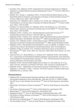 Renato M. E. Sabbatini                                                                               5


   • Carvalho, P.M.; Sabbatini, R.M.E. Integrating the Teaching of Informatics to Medical
     Students in a Problem-Based Learning Undergraduate Course [39]. Proceed. AMIA Annu.
     Meet. (In PDF)
   • Botelho, M.L.; Araújo, L.; Sabbatini, R.M.E.: A Neural-Network Based System on the
     World Wide Web for Prognosis and Indication of Surgery in Head and Brain Trauma [40].
     Proceed. AMIA Annu. Meet., 1997 (In PDF)
   • Quaresma, R.P.; Sabbatini, R.M.E.; Cardoso, S.H.; Ortale, J.R.: Adding Java and CGI
     Functionality to an On-Line Atlas of Anatomy for Medical Education [41]. Proceed. AMIA
     Annu. Meet., 1997 (In PDF)
   • Palombo, C.R. Maccari-Filho, M.; Sabbatini, R.M.E. and Halstead, C.L.: The Virtual
     Dental Center: Resource for Research and Education on the WWW [42]. Proceed. AMIA
     Annu. Meet., 1997 (In PDF)
   • Sabbatini, R.M.E.; Cardoso, S.H.: Interdisciplinarity and the Neurosciences [43].
     Interdisciplinary Science Review, 27(4) Dec 2002, pp. 303-311.
   • Sabbatini, R.M.E.; Cardoso, S.H.: Internet-2 Based Tele/Videoconferencing for Distance
     Medical Education: The EduMed. Net Project [44]. AMIA Annual Meeting (in PDF).
   • Cardoso, S.H.; Sabbatini, R.M.E.: On-line Resources for a WWW-based Continued
     Education Curriculum on Behavioral Neurobiology [45]. AMIA Annual Meeting (in PDF).
   • Sabbatini, R.M.E.: The Brazilian Virtual Hospital. A Case in e-Health. In: Knight, P. et al.:
     e-Democracy in Brazil. Rio de Janeiro: Pearson Educational, 2003. (In Portuguese).
   • Sabbatini, R.M.E. & Cardoso, S.H.: A Distance Interactive Course on the History of
     Neuroscience [46]. Abstr. Annu. Meet. Soc. Neurosci. (SFN 2003), New Orleans, LA, USA,
     Nov. 2003.
   • Lopes da Silva, J.V.; Santa Bárbara, A.; Cardoso, S.H.; Sabbatini, R.M.E. and Coimbra,
     N.C.: Construction of 3D Anatomical Models in Polymer Using Selective Laser Sintering -
     A New Method for Teaching Human Anatomy [47], Proc. VIII International Conference on
     Nursing Informatics. Rio de Janeiro, June 2003.
   • Sabbatini, R.M.E. Internet Health Applications in Brazil. In: Sosa-Iudicissa, M. et al.
     (Eds). Internet, Telematics and Health. IOP Press, 1997. Excerpt at Google Books [48]
   • Sabbatini, R.M.E. - Applications of connectionist systems in Biomedicine. In: Lun, K.C.;
     Degoulet, P. & Piemme, T. (Eds.) - Proceed. 7th World Congress on Medical Informatics
     (MEDINFO 92). p. 418-425, 1992.


   Neurosciences
   • Sabbatini RM. A head-mounted stereotaxic platform with movable electrodes for
     intracerebral exploration. Braz J Med Biol Res. 1982 Apr;15(1):65-71. PMID 6758889
   • The PET Scan: A New Window Into the Brain [49]. Brain & Mind Magazine, March/May
     1997.
   • Phrenology: The History of Brain Localization [50]. Brain & Mind Magazine, March/May
     1997.
   • The History of Psychosurgery [51]. Brain & Mind Magazine, June/August 1997.
   • Radiosurgery [52]. Brain & Mind Magazine', June/August 1997.
   • Mapping the Brain [53]. Brain & Mind Magazine, September/November 1997.
                                                  [54]
   • The History of Shock Therapy in Psychiatry       . Brain & Mind Magazine, December
     1997/February 1998.
   • The Discovery of Bioelectricity [55]. Brain & Mind Magazine, June/August 1998.
   • The Psychopath's Brain [56]. Brain & Mind Magazine, September/November 1998.
 