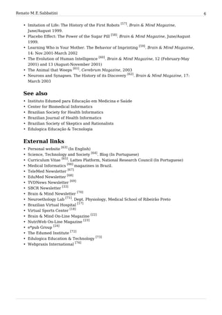 Renato M. E. Sabbatini                                                                             6


   • Imitation of Life: The History of the First Robots [57]. Brain & Mind Magazine,
     June/August 1999.
   • Placebo Effect: The Power of the Sugar Pill [58]. Brain & Mind Magazine, June/August
     1999.
                                                                   [59]
   • Learning Who is Your Mother. The Behavior of Imprinting            . Brain & Mind Magazine,
     14: Nov.2001-March 2002
   • The Evolution of Human Intelligence [60]. Brain & Mind Magazine, 12 (February-May
     2001) and 13 (August-November 2001)
   • The Animal that Weeps [61]. Cerebrum Magazine, 2003
                                                           [62]
   • Neurons and Synapses. The History of its Discovery        . Brain & Mind Magazine, 17:
     March 2003


   See also
   •   Instituto Edumed para Educação em Medicina e Saúde
   •   Center for Biomedical Informatics
   •   Brazilian Society for Health Informatics
   •   Brazilian Journal of Health Informatics
   • Brazilian Society of Skeptics and Rationalists
   • Edulogica Educação & Tecnologia


   External links
   •   Personal website [63] (In English)
   •   Science, Technology and Society [64]. Blog (In Portuguese)
   •   Curriculum Vitae [65]. Lattes Platform, National Research Council (In Portuguese)
   •   Medical Informatics [66] magazines in Brazil.
   •   TeleMed Newsletter [67]
   •   EduMed Newsletter [68]
   •   TVDNews Newsletter [69]
   •   SBCR Newsletter [33]
   •   Brain & Mind Newsletter [70]
   •   Neuroethology Lab [71]. Dept. Physiology, Medical School of Ribeirão Preto
   •   Brazilian Virtual Hospital [17]
   •   Virtual Sports Center [18]
   •   Brain & Mind On-Line Magazine [22]
   •   NutriWeb On-Line Magazine [23]
   •   e*pub Group [24]
   •   The Edumed Institute [72]
   •   Edulogica Education & Technology [73]
   •   Webpraxis International [74]
 