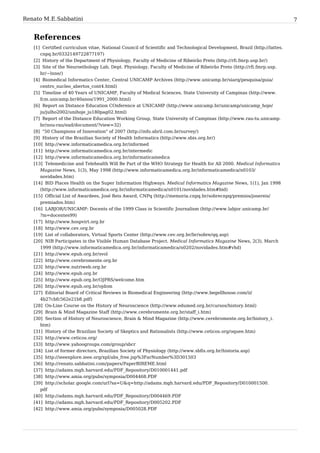 Renato M. E. Sabbatini                                                                                                      7


   References
   [1] Certified curriculum vitae, National Council of Scientific and Technological Development, Brazil (http:/ / lattes.
      cnpq. br/ 0332149722877197)
   [2] History of the Department of Physiology, Faculty of Medicine of Ribeirão Preto (http:/ / rfi. fmrp. usp. br/ )
   [3] Site of the Neuroethology Lab, Dept. Physiology, Faculty of Medicine of Ribeirão Preto (http:/ / rfi. fmrp. usp.
      br/ ~lnne/ )
   [4] Biomedical Informatics Center, Central UNICAMP Archives (http:/ / www. unicamp. br/ siarq/ pesquisa/ guia/
      centro_nucleo_abertos_cont4. html)
   [5] Timeline of 40 Years of UNICAMP, Faculty of Medical Sciences, State University of Campinas (http:/ / www.
      fcm. unicamp. br/ 40anos/ 1991_2000. html)
   [6] Report on Distance Education COnference at UNICAMP (http:/ / www. unicamp. br/ unicamp/ unicamp_hoje/
      ju/ julho2002/ unihoje_ju180pag02. html)
   [7] Report of the Distance Education Working Group, State University of Campinas (http:/ / www. rau-tu. unicamp.
      br/ nou-rau/ ead/ document/ ?view=32)
   [8] "50 Champions of Innovation" of 2007 (http:/ / info. abril. com. br/ survey/ )
   [9] History of the Brazilian Society of Health Informatics (http:/ / www. sbis. org. br/ )
   [10] http:/ / www. informaticamedica. org. br/ informed
   [11] http:/ / www. informaticamedica. org. br/ intermedic
   [12] http:/ / www. informaticamedica. org. br/ informaticamedica
   [13] Telemedicine and Telehealth Will Be Part of the WHO Strategy for Health for All 2000. Medical Informatics
      Magazine News, 1(3), May 1998 (http:/ / www. informaticamedica. org. br/ informaticamedica/ n0103/
      novidades. htm)
   [14] BID Places Health on the Super Information Highways. Medical Informatics Magazine News, 1(1), Jan 1998
      (http:/ / www. informaticamedica. org. br/ informaticamedica/ n0101/ novidades. htm#bid)
   [15] Official List of Awardees, José Reis Award, CNPq (http:/ / memoria. cnpq. br/ sobrecnpq/ premios/ josereis/
      premiados. htm)
   [16] LABJOR/UNICAMP: Docents of the 1999 Class in Scientific Journalism (http:/ / www. labjor. unicamp. br/
      ?m=docentes99)
   [17] http:/ / www. hospvirt. org. br
   [18] http:/ / www. cev. org. br
   [19] List of collaborators, Virtual Sports Center (http:/ / www. cev. org. br/ br/ sobre/ qq. asp)
   [20] NIB Participates in the Visible Human Database Project. Medical Informatics Magazine News, 2(3), March
      1999 (http:/ / www. informaticamedica. org. br/ informaticamedica/ n0202/ novidades. htm#vhd)
   [21] http:/ / www. epub. org. br/ svol
   [22] http:/ / www. cerebromente. org. br
   [23] http:/ / www. nutriweb. org. br
   [24] http:/ / www. epub. org. br
   [25] http:/ / www. epub. org. br/ OJPRS/ welcome. htm
   [26] http:/ / www. epub. org. br/ ojdom
   [27] Editorial Board of Critical Reviews in Biomedical Engineering (http:/ / www. begellhouse. com/ ii/
      4b27cbfc562e21b8. pdf)
   [28] On-Line Course on the History of Neuroscience (http:/ / www. edumed. org. br/ cursos/ history. html)
   [29] Brain & Mind Magazine Staff (http:/ / www. cerebromente. org. br/ staff_i. htm)
   [30] Section of History of Neuroscience, Brain & Mind Magazine (http:/ / www. cerebromente. org. br/ history_i.
      htm)
   [31] History of the Brazilian Society of Skeptics and Rationalists (http:/ / www. ceticos. org/ oquee. htm)
   [32] http:/ / www. ceticos. org/
   [33] http:/ / www. yahoogroups. com/ group/ sbcr
   [34] List of former directors, Brazilian Society of Physiology (http:/ / www. sbfis. org. br/ historia. asp)
   [35] http:/ / ieeexplore. ieee. org/ xpl/ abs_free. jsp%3FarNumber%3D301503
   [36] http:/ / renato. sabbatini. com/ papers/ PaperBIREME. html
   [37] http:/ / adams. mgh. harvard. edu/ PDF_Repository/ D010001441. pdf
   [38] http:/ / www. amia. org/ pubs/ symposia/ D004468. PDF
   [39] http:/ / scholar. google. com/ url?sa=U& q=http:/ / adams. mgh. harvard. edu/ PDF_Repository/ D010001500.
      pdf
   [40] http:/ / adams. mgh. harvard. edu/ PDF_Repository/ D004469. PDF
   [41] http:/ / adams. mgh. harvard. edu/ PDF_Repository/ D005202. PDF
   [42] http:/ / www. amia. org/ pubs/ symposia/ D005028. PDF
 