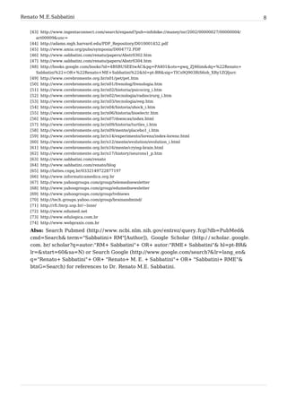 Renato M. E. Sabbatini                                                                                             8

   [43] http:/ / www. ingentaconnect. com/ search/ expand?pub=infobike:/ / maney/ isr/ 2002/ 00000027/ 00000004/
      art00009& unc=
   [44] http:/ / adams. mgh. harvard. edu/ PDF_Repository/ D010001452. pdf
   [45] http:/ / www. amia. org/ pubs/ symposia/ D004772. PDF
   [46] http:/ / www. sabbatini. com/ renato/ papers/ Abstr0302. htm
   [47] http:/ / www. sabbatini. com/ renato/ papers/ Abstr0304. htm
   [48] http:/ / books. google. com/ books?id=4BSBUSEEtwAC& pg=PA401& ots=gwq_ZJ46im& dq=%22Renato+
      Sabbatini%22+ OR+ %22Renato+ ME+ Sabbatini%22& hl=pt-BR& sig=TICs9Q903RiS6oh_XRy1ZQljurc
   [49]   http:/ / www. cerebromente. org. br/ n01/ pet/ pet. htm
   [50]   http:/ / www. cerebromente. org. br/ n01/ frenolog/ frenologia. htm
   [51]   http:/ / www. cerebromente. org. br/ n02/ historia/ psicocirg_i. htm
   [52]   http:/ / www. cerebromente. org. br/ n02/ tecnologia/ radiocirurg_i. htm
   [53]   http:/ / www. cerebromente. org. br/ n03/ tecnologia/ eeg. htm
   [54]   http:/ / www. cerebromente. org. br/ n04/ historia/ shock_i. htm
   [55]   http:/ / www. cerebromente. org. br/ n06/ historia/ bioelectr. htm
   [56]   http:/ / www. cerebromente. org. br/ n07/ doencas/ index. html
   [57]   http:/ / www. cerebromente. org. br/ n09/ historia/ turtles_i. htm
   [58]   http:/ / www. cerebromente. org. br/ n09/ mente/ placebo1_i. htm
   [59]   http:/ / www. cerebromente. org. br/ n14/ experimento/ lorenz/ index-lorenz. html
   [60]   http:/ / www. cerebromente. org. br/ n12/ mente/ evolution/ evolution_i. html
   [61]   http:/ / www. cerebromente. org. br/ n16/ mente/ crying-brain. html
   [62]   http:/ / www. cerebromente. org. br/ n17/ history/ neurons1_p. htm
   [63]   http:/ / www. sabbatini. com/ renato
   [64]   http:/ / www. sabbatini. com/ renato/ blog
   [65]   http:/ / lattes. cnpq. br/ 0332149722877197
   [66]   http:/ / www. informaticamedica. org. br
   [67]   http:/ / www. yahoogroups. com/ group/ telemednewsletter
   [68]   http:/ / www. yahoogroups. com/ group/ edumednewsletter
   [69]   http:/ / www. yahoogroups. com/ group/ tvdnews
   [70]   http:/ / tech. groups. yahoo. com/ group/ brainandmind/
   [71]   http:/ / rfi. fmrp. usp. br/ ~lnne/
   [72]   http:/ / www. edumed. net
   [73]   http:/ / www. edulogica. com. br
   [74]   http:/ / www. webpraxis. com. br

   Also: Search Pubmed (http:/ / www. ncbi. nlm. nih. gov/ entrez/ query. fcgi?db=PubMed&
   cmd=Search& term="Sabbatini+ RM"[Author]), Google Scholar (http:/ / scholar. google.
   com. br/ scholar?q=autor:"RM+ Sabbatini"+ OR+ autor:"RME+ Sabbatini"& hl=pt-BR&
   lr=& start=60& sa=N) or Search Google (http:/ / www. google. com/ search?& lr=lang_en&
   q="Renato+ Sabbatini"+ OR+ "Renato+ M. E. + Sabbatini"+ OR+ "Sabbatini+ RME"&
   btnG=Search) for references to Dr. Renato M.E. Sabbatini.
 