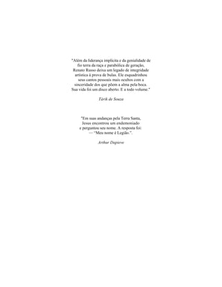 "Além da liderança implícita e da genialidade de
    fio terra da raça e parabólica de geração,
 Renato Russo deixa um legado de integridade
  artística à prova de bulas. Ele esquadrinhou
     seus cantos pessoais mais ocultos com a
  sinceridade dos que põem a alma pela boca.
Sua vida foi um disco aberto. E a todo volume."

                Tárik de Souza



     "Em suas andanças pela Terra Santa,
      Jesus encontrou um endemoniado
    e perguntou seu nome. A resposta foi:
          — “Meu nome é Legião.”.

                Arthur Dapieve
 