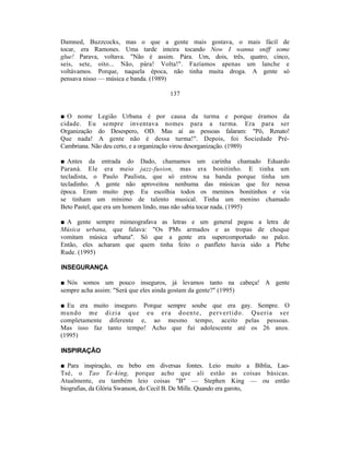 Damned, Buzzcocks, mas o que a gente mais gostava, o mais fácil de
tocar, era Ramones. Uma tarde inteira tocando Now I wanna sniff some
glue! Parava, voltava. "Não é assim. Pára. Um, dois, três, quatro, cinco,
seis, sete, oito... Não, pára! Volta!". Fazíamos apenas um lanche e
voltávamos. Porque, naquela época, não tinha muita droga. A gente só
pensava nisso — música e banda. (1989)

                                  137


■ O nome Legião Urbana é por causa da turma e porque éramos da
cidade. Eu sempre inventava nomes para a turma. Era para ser
Organização do Desespero, OD. Mas aí as pessoas falaram: "Pô, Renato!
Que nada! A gente não é dessa turma!". Depois, foi Sociedade Pré-
Cambriana. Não deu certo, e a organização virou desorganização. (1989)

■ Antes da entrada do Dado, chamamos um carinha chamado Eduardo
Paraná. Ele era meio jazz-fusion, mas era bonitinho. E tinha um
tecladista, o Paulo Paulista, que só entrou na banda porque tinha um
tecladinho. A gente não aproveitou nenhuma das músicas que fez nessa
época. Eram muito pop. Eu escolhia todos os meninos bonitinhos e via
se tinham um mínimo de talento musical. Tinha um menino chamado
Beto Pastel, que era um homem lindo, mas não sabia tocar nada. (1995)

■ A gente sempre mimeografava as letras e um general pegou a letra de
Música urbana, que falava: "Os PMs armados e as tropas de choque
vomitam música urbana". Só que a gente era supercomportado no palco.
Então, eles acharam que quem tinha feito o panfleto havia sido a Plebe
Rude. (1995)

INSEGURANÇA

■ Nós somos um pouco inseguros, já levamos tanto na cabeça! A gente
sempre acha assim: "Será que eles ainda gostam da gente?" (1995)

■ Eu era muito inseguro. Porque sempre soube que era gay. Sempre. O
mu ndo me d izia que eu er a d oen te, p ervertido. Queria ser
completamente diferente e, ao mesmo tempo, aceito pelas pessoas.
Mas isso faz tanto tempo! Acho que fui adolescente até os 26 anos.
(1995)

INSPIRAÇÃO

■ Para inspiração, eu bebo em diversas fontes. Leio muito a Bíblia, Lao-
Tsé, o Tao Te-kíng, porque acho que ali estão as coisas básicas.
Atualmente, eu também leio coisas "B" — Stephen King — ou então
biografias, da Glória Swanson, do Cecil B. De Mille. Quando era garoto,
 
