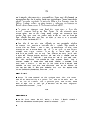 138


eu lia demais, principalmente os existencialistas. Dizem que o Kierkegaard era
existencialista. Eu o lia, lia muito o Sartre, tudo temperado com Thomas Mann. Já viu,
não é? Ficou muito complicado. Até que reli a Bíblia, e vi no Eclesiastes coisas tão
básicas... E, se é para conhecer o processo humano, eu prefiro uma boa literatura, um
Dostoiévski, um Balzac, em vez de História da sexualidade. (1988)

■ No centro de tratamento onde fiquei dois meses [para se livrar das
drogas], contavam histórias do Raul Seixas. Ele não conseguiu parar
porque achava que, se não tivesse aquela postura, não conseguiria fazer
música. Para mim, parar não mudou nada, a não ser que, ao invés de
ficar sofrendo dois anos para fazer um disco, eu sento e, se a inspiração
não veio, tchau, vou passear. (1994)

■ Essa idéia de que você estar calibrado, ou usar substâncias químicas
de qualquer tipo, aumenta a inspiração não é verdade. Mas, quando a
pessoa bebe, usa drogas e tudo o mais, ela naturalmente vai viver certas
experiências que a pessoa careta não vai. Eu me metia em uns buracos,
conhecia umas pessoas estranhas... Se eu fico na Galeria Alaska até as
seis horas da manhã, vou ter uma visão diferente de quem acorda cedo
e pega sol. Algumas pessoas acreditam que isso afete o trabalho, mas eu
acredito que não. A inspiração é uma coisa que não dá para você forçar.
Para mim, geralmente vem quando eu estou tentando dormir. Justo o
contrário, quando eu usava droga para tentar trabalhar, o resultado ficava
mais lento e disperso. Já teve vez em que tomei ácido e escrevi para
caramba. Na hora, você acha uma obra-prima, mas, no dia seguinte, vê
que não tem nada ali. Em geral, atrapalha tudo. Você usar alguma coisa
durante a mixagem, por exemplo, é um caos. (1995)

INTELECTUAL

■ Sempre fui mais estranho do que qualquer outra coisa. Era muito...
não sei se intelectualizado é a palavra certa, mas eu lia muito. Teve um
dia, na aula de Literatura, que o professor pediu para escrever numa
folha de papel todos os livros que já havíamos lido. Eu disse: "Impossível.
Em uma folha só não cabe". (1995)

                                         139


INTELIGENTE

■ As fãs dizem assim: "O mais bonito é o Dado, o Bonfá também é
lindo. Mas o Renato é o mais inteligente". Deixa elas pensarem... (1992)

I
 