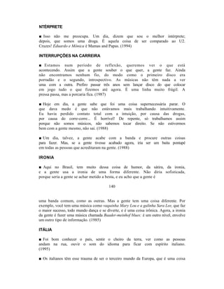 NTÉRPRETE

■ Isso não me preocupa. Um dia, dizem que sou o melhor intérprete;
depois, que somos uma droga. É aquela coisa de ser comparado ao U2.
Cruzes! Eduardo e Mônica é Mamas and Papas. (1994)

INTERRUPÇÕES NA CARREIRA

■ Estamos num período de reflexão, queremos ver o que está
acontecendo. Assim que a gente souber o que quer, a gente faz. Ainda
não encontramos nenhum fio, do modo como o primeiro disco era
porradão e o segundo, introspectivo. As músicas não têm nada a ver
uma com a outra. Prefiro passar três anos sem lançar disco do que colocar
em jogo tudo o que fizemos até agora. É uma linha muito frágil. A
pressa passa, mas a porcaria fica. (1987)

■ Hoje em dia, a gente sabe que foi uma coisa supernecessária parar. O
que dava medo é que não estávamos mais trabalhando intuitivamente.
Eu havia perdido contato total com a intuição, por causa das drogas,
por causa do corre-corre... É horrível! De repente, só trabalhamos assim
porque não somos músicos, não sabemos tocar direito. Se não estivermos
bem com a gente mesmo, não sai. (1988)

■ Um dia, talvez, a gente acabe com a banda e procure outras coisas
para fazer. Mas, se a gente tivesse acabado agora, iria ser um baita pontapé
em todas as pessoas que acreditaram na gente. (1988)

IRONIA

■ Aqui no Brasil, tem muito dessa coisa de humor, da sátira, da ironia,
e a gente usa a ironia de uma forma diferente. Não diria sofisticada,
porque seria a gente se achar metido a besta, e eu acho que a gente é

                                         140


uma banda comum, como as outras. Mas a gente tem uma coisa diferente. Por
exemplo, você tem uma música como vaquinha Mary Lou e a galinha Sara Lee, que faz
o maior sucesso, todo mundo dança e se diverte, e é uma coisa irônica. Agora, a ironia
da gente é fazer uma música chamada Baader-meinhof blues: é um outro nível, envolve
um outro tipo de informação. (1985)

ITÁLIA

■ Foi bom conhecer o país, sentir o cheiro da terra, ver como as pessoas
andam na rua, ouvir o som do idioma para ficar com espírito italiano.
(1995)

■ Os italianos têm esse trauma de ser o terceiro mundo da Europa, que é uma coisa
 