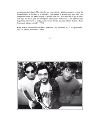 completamente imbecil. Mas eles têm um pouco disso e admiram muito o pessoal da
Escandinávia, os ingleses e os alemães. Eles sempre se acham meio para trás, eles
sempre se acham um pouco bregas — porque eles são... Eles não têm o que a gente
tem aqui no Brasil, por ter conseguido transcender. Nunca que lá vai aparecer um
Sepultura. Raimundos, então, nem pensar. Chico Science, Planet Hemp... Nem
Camisa de Vênus, entende? (1995)

■ Os artistas italianos são um pouco intocáveis, com limousine etc. É lá o jeito deles,
eles são estrelas, realmente. (1995)



                                         141
 