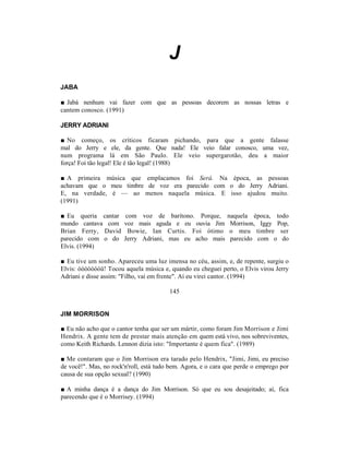 J
JABA

■ Jabá nenhum vai fazer com que as pessoas decorem as nossas letras e
cantem conosco. (1991)

JERRY ADRIANI

■ No começo, os críticos ficaram pichando, para que a gente falasse
mal do Jerry e ele, da gente. Que nada! Ele veio falar conosco, uma vez,
num programa lá em São Paulo. Ele veio supergarotão, deu a maior
força! Foi tão legal! Ele é tão legal! (1988)

■ A primeira música que emplacamos foi Será. Na época, as pessoas
achavam que o meu timbre de voz era parecido com o do Jerry Adriani.
E, na verdade, é — ao menos naquela música. E isso ajudou muito.
(1991)

■ Eu queria cantar      com voz de barítono. Porque,          naquela época, todo
mundo cantava com      voz mais aguda e eu ouvia Jim           Morrison, Iggy Pop,
Brian Ferry, David       Bowie, Ian Curtis. Foi ótimo          o meu timbre ser
parecido com o do      Jerry Adriani, mas eu acho mais         parecido com o do
Elvis. (1994)

■ Eu tive um sonho. Apareceu uma luz imensa no céu, assim, e, de repente, surgiu o
Elvis: óóóóóóóü! Tocou aquela música e, quando eu cheguei perto, o Elvis virou Jerry
Adriani e disse assim: "Filho, vai em frente". Aí eu virei cantor. (1994)

                                         145


JIM MORRISON

■ Eu não acho que o cantor tenha que ser um mártir, como foram Jim Morrison e Jimi
Hendrix. A gente tem de prestar mais atenção em quem está vivo, nos sobreviventes,
como Keith Richards. Lennon dizia isto: "Importante é quem fica". (1989)

■ Me contaram que o Jim Morrison era tarado pelo Hendrix, "Jimi, Jimi, eu preciso
de você!". Mas, no rock'n'roll, está tudo bem. Agora, e o cara que perde o emprego por
causa de sua opção sexual? (1990)

■ A minha dança é a dança do Jim Morrison. Só que eu sou desajeitado; aí, fica
parecendo que é o Morrisey. (1994)
 