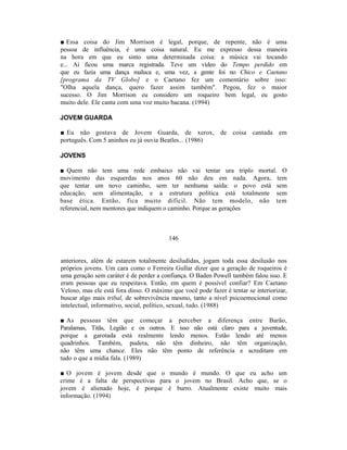 ■ Essa coisa do Jim Morrison é legal, porque, de repente, não é uma
pessoa de influência, é uma coisa natural. Eu me expresso dessa maneira
na hora em que eu sinto uma determinada coisa: a música vai tocando
e... Aí ficou uma marca registrada. Teve um vídeo do Tempo perdido em
que eu fazia uma dança maluca e, uma vez, a gente foi no Chico e Caetano
[programa da TV Globo] e o Caetano fez um comentário sobre isso:
"Olha aquela dança, quero fazer assim também". Pegou, fez o maior
sucesso. O Jim Morrison eu considero um roqueiro bem legal, eu gosto
muito dele. Ele canta com uma voz muito bacana. (1994)

JOVEM GUARDA

■ Eu não gostava de Jovem Guarda, de xerox, de coisa cantada em
português. Com 5 aninhos eu já ouvia Beatles... (1986)

JOVENS

■ Quem não tem uma rede embaixo não vai tentar ura triplo mortal. O
movimento das esquerdas nos anos 60 não deu em nada. Agora, tem
que tentar um novo caminho, sem ter nenhuma saída: o povo está sem
educação, sem alimentação, e a estrutura política está totalmente sem
base ética. Então, fica muito difícil. Não tem modelo, não tem
referencial, nem mentores que indiquem o caminho. Porque as gerações



                                         146


anteriores, além de estarem totalmente desiludidas, jogam toda essa desilusão nos
próprios jovens. Um cara como o Ferreira Gullar dizer que a geração de roqueiros é
uma geração sem caráter é de perder a confiança. O Baden Powell também falou isso. E
eram pessoas que eu respeitava. Então, em quem é possível confiar? Em Caetano
Veloso, mas ele está fora disso. O máximo que você pode fazer é tentar se interiorizar,
buscar algo mais tribal, de sobrevivência mesmo, tanto a nível psicoemocional como
intelectual, informativo, social, político, sexual, tudo. (1988)

■ As pessoas têm que começar a perceber a diferença entre Barão,
Paralamas, Titãs, Legião e os outros. E isso não está claro para a juventude,
porque a garotada está realmente lendo menos. Estão lendo até menos
quadrinhos. Também, pudera, não têm dinheiro, não têm organização,
não têm uma chance. Eles não têm ponto de referência e acreditam em
tudo o que a mídia fala. (1989)

■ O jovem é jovem desde que o mundo é mundo. O que eu acho um
crime é a falta de perspectivas para o jovem no Brasil. Acho que, se o
jovem é alienado hoje, é porque é burro. Atualmente existe muito mais
informação. (1994)
 
