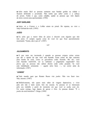 ■ Acho muito fácil as pessoas sentarem suas bundas gordas na cidade e
ficarem definindo a juventude. Não tenho que saber como é a cabeça
do jovem. Tenho é que, como cidadão, ajudar as pessoas que vêm depois
de mim a terem uma oportunidade. (1994)

JUDY GARLAND

■ Antes, só o Cazuza e o Lobão saíam no jornal. De repente, eu virei a
Judy Garland do rock. (1993)

JUÍZO

■ Eu acho que a maior falta de juízo é discutir com alguém que não
tem juízo. É sempre aquela coisa de você ter que ficar pacientemente
mostrando: "Gente, não é por aí". (1987)

                                  147


JULGAMENTO

■ O que mais me incomoda é quando as pessoas exigem certas coisas
que são o oposto do que você está fazendo. Essas coisas do tipo concurso
para banda de rock, como as gravadoras estão fazendo. Me diz: você
está fazendo rock'n'roll, vai se submeter a julgamento organizado? Isso
prova que as pessoas não sabem direito onde estão pisando. Se você
está trabalhando seriamente — aquele sério bom —, vai correr atrás da
informação. (1987)

'JUNKIE'

■ Todo mundo quer que Renato Russo vire junkie. Não vou fazer isso.
Não, mesmo. (1987)

■ Definitivamente, não quero mais saber de viagens depressivas; o viver
pela arte não é tanto assim. Isto me assusta. As pessoas só se interessam
pelo seu trabalho a partir do momento em que você se acaba com ele.
Foi assim comigo, logo depois de gravar o Dois. As pessoas diziam: "É o
junkie do rock brasileiro". Chega. (1989)

                                  148
 