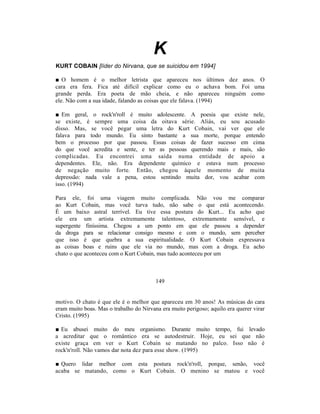 K
KURT COBAIN [líder do Nirvana, que se suicidou em 1994]

■ O homem é o melhor letrista que apareceu nos últimos dez anos. O
cara era fera. Fica até difícil explicar como eu o achava bom. Foi uma
grande perda. Era poeta de mão cheia, e não apareceu ninguém como
ele. Não com a sua idade, falando as coisas que ele falava. (1994)

■ Em geral, o rock'n'roll é muito adolescente. A poesia que existe nele,
se existe, é sempre uma coisa da oitava série. Aliás, eu sou acusado
disso. Mas, se você pegar uma letra do Kurt Cobain, vai ver que ele
falava para todo mundo. Eu sinto bastante a sua morte, porque entendo
bem o processo por que passou. Essas coisas de fazer sucesso em cima
do que você acredita e sente, e ter as pessoas querendo mais e mais, são
complicadas. Eu encontrei uma saída numa entidade de apoio a
dependentes. Ele, não. Era dependente químico e estava num processo
de negação muito forte. Então, chegou àquele momento de muita
depressão: nada vale a pena, estou sentindo muita dor, vou acabar com
isso. (1994)

Para ele, foi uma viagem muito complicada. Não vou me comparar
ao Kurt Cobain, mas você turva tudo, não sabe o que está acontecendo.
É um baixo astral terrível. Eu tive essa postura do Kurt... Eu acho que
ele era um artista extremamente talentoso, extremamente sensível, e
supergente finíssima. Chegou a um ponto em que ele passou a depender
da droga para se relacionar consigo mesmo e com o mundo, sem perceber
que isso é que quebra a sua espiritualidade. O Kurt Cobain expressava
as coisas boas e ruins que ele via no mundo, mas com a droga. Eu acho
chato o que aconteceu com o Kurt Cobain, mas tudo aconteceu por um



                                         149


motivo. O chato é que ele é o melhor que apareceu em 30 anos! As músicas do cara
eram muito boas. Mas o trabalho do Nirvana era muito perigoso; aquilo era querer virar
Cristo. (1995)

■ Eu abusei muito do meu organismo. Durante muito tempo, fui levado
a acreditar que o romântico era se autodestruir. Hoje, eu sei que não
existe graça em ver o Kurt Cobain se matando no palco. Isso não é
rock'n'roll. Não vamos dar nota dez para esse show. (1995)

■ Quero lidar melhor com esta postura rock'n'roll, porque, senão, você
acaba se matando, como o Kurt Cobain. O menino se matou e você
 