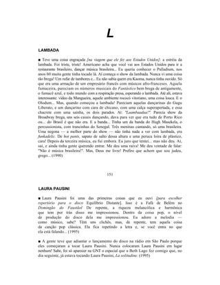 L
LAMBADA

■ Teve uma coisa engraçada [na viagem que ele fez aos Estados Unidos]: a estréia da
lambada. Foi triste, triste! Americano acha que você vai aos Estados Unidos para ir a
restaurante brasileiro, dançar música brasileira... Eu queria conhecer o Palladium, nos
anos 60 muita gente tinha tocado lá. Aí começa o show da lambada. Nunca vi uma coisa
tão brega! Um rufar de tambores e... Eu não sabia quem era Kaoma, nunca tinha ouvido. Só
que era uma armação de um empresário francês com músicos afro-franceses. Aquela
fumaceira, pareciam os números musicais do Fantástico bem brega de antigamente,
o fumacê azul, e todo mundo com a respiração presa, esperando a lambada. Até ali, estava
interessante: vídeo da Mangueira, aquele ambiente rococó vitoriano, uma coisa louca. E o
Olodum... Mas, quando começou a lambada! Pareciam aquelas dançarinas do Gugu
Liberato, e um dançarino com cara de chicano, com uma calça superapertada, e essa
chacrete com uma sainha, os dois parados. Aí: "Laambaadaa!". Parecia show da
Broadway brega, uns seis casais dançando, dava para ver que era tudo de Porto Rico
ou... do Brasil é que não era. E a banda... Tinha um da banda do Hugh Masekela, o
percussionista, com trancinhas do Senegal. Três meninas cantando, só uma brasileira.
Uma negona — a melhor parte do show — não tinha nada a ver com lambada, era
funkadelic. De hot pants, sapato de salto dessa altura e uma peruca loira de plástico,
cara! Depois da terceira música, eu fui embora. Eu juro que tentei... mas não deu. Aí,
saí, e ainda tinha gente querendo entrar. Me deu uma raiva! Me deu vontade de falar:
"Não é música brasileira!". Mas, Deus me livre! Prefiro que achem que sou judeu,
grego... (1990)



                                          151


LAURA PAUSINI

■ Laura Pausini foi uma das primeiras coisas que eu ouvi [para escolher
repertório para o disco Equilíbrio Distante]. Isso é a Fafá de Belém no
Domingão do Faustãol De repente, a riqueza melancólica e harmônica
que tem por trás disso me impressionou. Dentro da coisa pop, o nível
de produção do disco dela me impressionou. Eu adoro a melodia —
como músico, sabe? Têm uns clichês, mas, de repente, tem aquela coisa
da canção pop clássica. Ela fica repetindo a letra e, se você entra no que
ela está falando... (1995)

■ A gente teve que adiantar o lançamento do disco na rádio em São Paulo porque
eles começaram a tocar Laura Pausini. Nunca colocaram Laura Pausini em lugar
nenhum! Sabe, foi só aparecer na GNT o especial que a Beth Lago fez comigo que, no
dia seguinte, já estava tocando Laura Pausini, La solitudine. (1995)
 