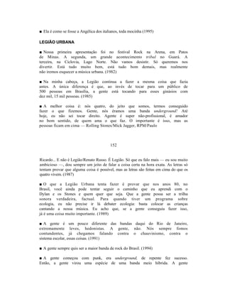 ■ Ela é como se fosse a Angélica dos italianos, toda mocinha (1995)

LEGIÃO URBANA

■ Nossa primeira apresentação foi no festival Rock na Arena, em Patos
de Minas. A segunda, um grande acontecimento tribal no Guará. A
terceira, na Ciclovia, Lago Norte. Não vamos desistir. Só queremos nos
divertir. Está tudo muito bem, está tudo bom demais, mas realmente
não iremos esquecer a música urbana. (1982)

■ Na minha cabeça, a Legião continua a fazer a mesma coisa que fazia
antes. A única diferença é que, ao invés de tocar para um público de
500 pessoas em Brasília, a gente está tocando para esses ginásios com
dez mil, 15 mil pessoas. (1985)

■ A melhor coisa é: nós quatro, do jeito que somos, termos conseguido
fazer o que fizemos. Gente, nós éramos uma banda underground! Até
hoje, eu não sei tocar direito. Agente é super não-profissional, é amador
no bom sentido, de quem ama o que faz. O importante é isso, mas as
pessoas ficam em cima — Rolling Stones/Mick Jagger, RPM/Paulo



                                         152


Ricardo... E não é Legião/Renato Russo. É Legião. Só que eu falo mais — eu sou muito
ambicioso —, dou sempre um jeito de falar a coisa certa na hora exata. As letras só
tentam provar que alguma coisa é possível, mas as letras são feitas em cima do que os
quatro vivem. (1987)

■ O que a Legião Urbana tenta fazer é provar que nos anos 80, no
Brasil, você ainda pode tentar seguir o caminho que eu aprendi com o
Dylan e os Stones e quem quer que seja. Que a gente possa ser a trilha
sonora verdadeira, factual. Para quando tiver um programa sobre
ecologia, eu não precise ir lá debater ecologia: basta colocar as crianças
cantando a nossa música. Eu acho que, se a gente conseguiu fazer isso,
já é uma coisa muito importante. (1989)

■ A gente é um pouco diferente das bandas daqui do Rio de Janeiro,
extremamente leves, hedonistas. A gente, não. Nós sempre fomos
contundentes, já chegamos falando contra o chauvinismo, contra o
sistema escolar, essas coisas. (1991)

■ A gente sempre quis ser a maior banda de rock do Brasil. (1994)

■ A gente começou com punk, era underground, de repente fez sucesso.
Então, a gente virou uma espécie de uma banda meio híbrida. A gente
 