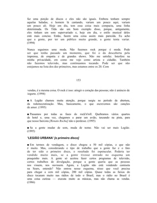 faz uma porção de discos e eles não são iguais. Embora tenham sempre
aquelas baladas, o homem lá cantando, variam um pouco aqui, variam
um pouco ali. Hoje em dia, tem essa coisa mais compacta, uma linha
determinada. Os Titãs são um bom exemplo disso, porque, antigamente,
eles tinham um som supervariado e, hoje em dia, o estilo musical deles
está mais conciso. Então, fazem uma coisa assim mais parecida. Eu acho
que a gente, por ter um público muito grande, a gente tenta variar.
(1994)

Nunca seguimos uma moda. Não fazemos rock porque é moda. Pode
ser que tenha passado um momento, que foi o da descoberta pela
imprensa, de empatia e de grandes shows. Não me satisfaz. Interfere na
minha privacidade, em como me vejo como artista e cidadão. Também
não fazemos televisão, mas continuamos tocando. Pode ser que não
estejamos na lista dos dez primeiros, mas estamos entre os 20. Com



                                         153


vendas, é a mesma coisa. O rock é isso: atingir o coração das pessoas; não é anúncio de
iogurte. (1994)

■ A Legião chamou muita atenção, porque surgiu no período da abertura,
da redemocratização. Mas, basicamente, o que escrevemos são canções
de amor. (1995)

■ Passamos por todas as fases do rock'n'roll. Quebramos vários quartos
de hotel e, uma vez, chegamos a parar um avião, taxeando na pista, para
que nosso baixista [Renato Rocha] não o perdesse. (1995)

■ Se a gente mudar de som, muda de nome. Não vai ser mais Legião.
(1995)

'LEGIÃO URBANA' [o primeiro disco]

■ Em termos de vendagem, o disco chegou a 50 mil cópias, o que não
é muito. Mas, considerando o tipo de trabalho que a gente faz e o fato
de ter sido o primeiro disco, o resultado foi espetacular. Poderia ter
vendido muito mais, se a gente tivesse entrado no esquema um
pouquinho mais. A gente só aceitou fazer certos programas de televisão,
certos trabalhos de divulgação, porque a gente queria que as pessoas
nos vissem, nos ouvissem. Agora, a Legião não está vendendo camiseta
na Sears, entende? Não entrou nesse esquema, nisso que você precisa
para chegar a cem mil cópias, 200 mil cópias. Quase todas as faixas do
disco tocaram muito nas rádios de todo o Brasil, mas o rádio no Brasil é
uma coisa curiosa — executa muito as músicas, mas não chama as vendas.
(1986)
 