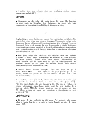 ■ É curioso como esse primeiro           disco   não   envelheceu,    continua   tocando
para caramba, até hoje. (1991)

LEITURAS

■ Ultimamente, eu não tenho lido muita ficção. Eu tenho lido biografias,
eu gosto muito de biografias. Bem, Shakespeare eu sempre leio. Mas,
virtualmente, eu leio qualquer coisa: histórias de feiticeiros, de terror,



                                          154


Stephen King eu adoro. Subliteratura mesmo. Adoro coisas bem horripilantes. Mas
também leio coisas sérias, para estudar a linguagem. Ultimamente, eu leio muito
Drummond. Eu amo o Drummondl Para mim, só existem dois: o Fernando Pessoa e o
Drummond. Prosa, eu não conheço. Eu gosto de acompanhar o trabalho do Caetano,
presto atenção na construção gramatical, na divisão de sílabas. Até pouco tempo atrás, eu
estava estudando sonetos, aí eu lia Camões e tentava fazer os meus. Ih, que bobo que eu
sou, tão pedante... (1986)

■ Ando lendo coisas tipo não-ficção. Por exemplo, fatos que mudaram
o mundo e coisas assim. Recentemente, eu consegui as obras completas
do Allen Ginsberg. Sempre estou lendo poesias, principalmente os
poetas ingleses, que eu gosto mais do que os norte-americanos. No
momento, mesmo, eu não tenho lido bastante, porque estou fazendo
umas letras e não quero me influenciar. (1988)

■ Fernando Pessoa, William Burroughs... Teve uma época em que li
muito Thomas Mann...        Mas, espera aí! Isto pode parecer que eu sou
pedante, citando esse pessoal. Eu não fico trancado em casa lendo Mann,
não é só isso. (1988)

■ As melhores coisas que eu li, ultimamente, são todas de autores gays.
O pessoal mais venenoso chama os heteros de breeders [reprodutores]...
Não têm sensibilidade, são uns babacas e tal. Mas não é verdade. Há
pessoas heterossexuais maravilhosas, assim como há gays fascistas. É o
caso do próprio McCarthy [senador americano que, no começo dos anos
50, liderou a caça às bruxas aos comunistas e simpatizantes no meio
artístico]. (1990)

LENNY KRAVITZ

■ Há coisas de que realmente eu não gosto. Por exemplo, todo mundo
adora o Lenny Kravitz, e eu acho o Lenny Kravitz um fake de marca
maior. (1992)
 