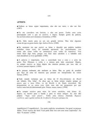 155


LETRISTA

■ Embora as letras sejam importantes, elas são um meio, e não um fim.
(1987)

■ Eu me considero um letrista, e não um poeta. Tenho uma certa
preocupação com o que eu escrevo, é lógico. Sempre gostei da palavra,
fui um bom aluno em Literatura e Gramática. (1988)

■ Ah, falta muito para eu ser um grande letrista. Mas têm algumas
coisas de que eu gosto muito, tipo Andrea Doria. (1988)

■ No momento em que escrevi as letras e descobri que poderia também
trabalhar rimas ricas, fui tentando aprimorar. Eu. pessoalmente, vou
tentar não rimar verbo no intransitivo com verbo no transitivo. Vou
tentar fazer algo bom, porque vou ficar mais satisfeito e o trabalho será
mais duradouro se tiver qualidade. (1988)

■ A palavra é importante, mas a sonoridade tem a cara e o jeito da
gente. Nós filtramos o verbo e a música pelo lado emocional. Depois,
eu sempre escrevo as letras depois das músicas prontas; por isso, não só
as letras causam impacto. (1989)

■ As pessoas realmente não analisam as letras. Mas eu gosto de acreditar
que faço de uma tal maneira que possam ser interpretadas de várias
formas. (1991)

■ Todo mundo reclamou que as letras de O Descobrimento do Brasil
são infantis. Ora, bolas1. Eu disse que as letras seriam simples porque eu
quero que o meu filho, os do Bonfá e do Dado entendam. Me
perguntaram se eu estou com Aids, mas não me perguntam por que
escrevi uma letra de determinado jeito. Nunca, nunca, nunca. (1994)

■ Eu sempre escrevo para mim. Se estou satisfeito, está ótimo. Aí,
depois, eu mostro para a banda e para os meus amigos. Aí, eles dão
palpite: "Aqui você pisou"... Tinha uma música chamada Rapazes
católicos, que a gente cortou de As Quatro Estações porque era

                                         156


impublicável. É impublicável... Era muito explícita, sexualmente. Em geral, as pessoas
falam: "Você escreve tão bem! Você pode falar isso sem usar essas expressões". Eu
falei: "É mesmo". (1994)
 