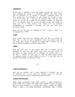 LIBERDADE

■ Acho que a liberdade é uma das grandes questões dos anos 90. A
única liberdade que sobrou é a emocional, psíquica. Não quero nunca
que me controlem. O ser humano é mamífero, totalmente sexual. Se
você reprime isso... Essa bobagem: se John Lennon era ou não era gay.
E se fosse? Parece que o cara vira um assassino. Aliás, olha que coisa
curiosa: se um ator faz o papel de um assassino, ninguém vai achar que
ele é um assassino. Agora, se um ator faz papel de gay, todo mundo vai
achar que ele é. Tem alguma coisa errada. Isso me interessa
profundamente. A humanidade é desumana, mas acho que ainda temos
uma chance. (1990)

■ Por que eu não posso ter liberdade de abrir o peito e cantar "é o
amooooooooooor...? (1995)

LÍDER

■ Ser tratado como líder me incomoda muito. No final da excursão do
disco Dois, o clima já estava insuportável. Tanto que paramos para dar
um tempo. Mas sempre fiz questão de colocar para as pessoas que eu
não era, de maneira nenhuma, o dono da verdade. (1988)

LIMPO

■ Eu não volto atrás. Eu não repetiria nada, mas eu também não me
arrependo. Eu acho que cada pessoa cresce como tem que crescer. Eu
dou graças ao poder superior que eu encontrei um caminho, mas é só
por hoje — amanhã, eu posso estar aí, caído no chão, levando porrada
de segurança, porque eu estou bêbado de novo. É só por hoje, mas só
por hoje eu estou limpo, e é legal à beça. (1993)



                                  157


LÍNGUA ESPANHOLA

■ Eu não me identifico com a língua espanhola. É belíssima, mas não
me identifico. Se for para cantar em espanhol, canto em português.
Acho muito parecido. Italiano é completamente diferente. (1995)

LÍNGUA PORTUGUESA

■ Que língua portuguesa? Cadê nossas escolas? A língua portuguesa é
muito bonita, mas é difícil. Dá muito menos trabalho escrever em inglês,
que tem certos fonemas, e a divisão das sílabas... quando há sílabas!
Porque o inglês é uma língua virtualmente monossilábica. Sério, é melhor
 