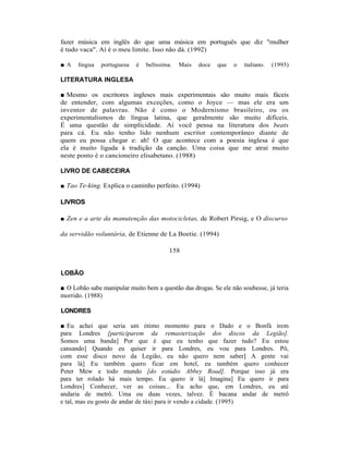 fazer música em inglês do que uma música em português que diz "mulher
é tudo vaca". Aí é o meu limite. Isso não dá. (1992)

■A    língua   portuguesa   é   belíssima.   Mais   doce   que   o   italiano.   (1993)

LITERATURA INGLESA

■ Mesmo os escritores ingleses mais experimentais são muito mais fáceis
de entender, com algumas exceções, como o Joyce — mas ele era um
inventor de palavras. Não é como o Modernismo brasileiro, ou os
experimentalismos de língua latina, que geralmente são muito difíceis.
É uma questão de simplicidade. Aí você pensa na literatura dos beats
para cá. Eu não tenho lido nenhum escritor contemporâneo diante de
quem eu possa chegar e: ah! O que acontece com a poesia inglesa é que
ela é muito ligada à tradição da canção. Uma coisa que me atrai muito
neste ponto é o cancioneiro elisabetano. (1988)

LIVRO DE CABECEIRA

■ Tao Te-king. Explica o caminho perfeito. (1994)

LIVROS

■ Zen e a arte da manutenção das motocicletas, de Robert Pirsig, e O discurso

da servidão voluntária, de Etienne de La Boetie. (1994)

                                         158


LOBÃO

■ O Lobão sabe manipular muito bem a questão das drogas. Se ele não soubesse, já teria
morrido. (1988)

LONDRES

■ Eu achei que seria um ótimo momento para o Dado e o Bonfá irem
para Londres [participarem da remasterização dos discos da Legião].
Somos uma banda] Por que é que eu tenho que fazer tudo? Eu estou
cansando] Quando eu quiser ir para Londres, eu vou para Londres. Pô,
com esse disco novo da Legião, eu não quero nem saber] A gente vai
para lá] Eu também quero ficar em hotel, eu também quero conhecer
Peter Mew e todo mundo [do estúdio Abbey Road]. Porque isso já era
para ter rolado há mais tempo. Eu quero ir lá] Imagina] Eu quero ir para
Londres] Conhecer, ver as coisas... Eu acho que, em Londres, eu até
andaria de metrô. Uma ou duas vezes, talvez. É bacana andar de metrô
e tal, mas eu gosto de andar de táxi para ir vendo a cidade. (1995)
 