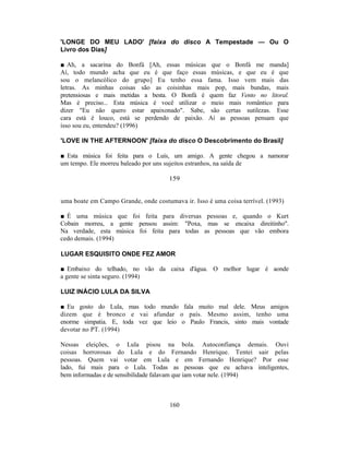 'LONGE DO MEU LADO' [faixa do disco A Tempestade — Ou O
Livro dos Dias]

■ Ah, a sacarina do Bonfá [Ah, essas músicas que o Bonfá me manda]
Aí, todo mundo acha que eu é que faço essas músicas, e que eu é que
sou o melancólico do grupo] Eu tenho essa fama. Isso vem mais das
letras. As minhas coisas são as coisinhas mais pop, mais bundas, mais
pretensiosas e mais metidas a besta. O Bonfá é quem faz Vento no litoral.
Mas é preciso... Esta música é você utilizar o meio mais romântico para
dizer "Eu não quero estar apaixonado". Sabe, são certas sutilezas. Esse
cara está é louco, está se perdendo de paixão. Aí as pessoas pensam que
isso sou eu, entendeu? (1996)

'LOVE IN THE AFTERNOON' [faixa do disco O Descobrimento do Brasil]

■ Esta música foi feita para o Luís, um amigo. A gente chegou a namorar
um tempo. Ele morreu baleado por uns sujeitos estranhos, na saída de

                                      159


uma boate em Campo Grande, onde costumava ir. Isso é uma coisa terrível. (1993)

■ É uma música que foi feita para diversas pessoas e, quando o Kurt
Cobain morreu, a gente pensou assim: "Poxa, mas se encaixa direitinho".
Na verdade, esta música foi feita para todas as pessoas que vão embora
cedo demais. (1994)

LUGAR ESQUISITO ONDE FEZ AMOR

■ Embaixo do telhado, no vão da caixa d'água. O melhor lugar é aonde
a gente se sinta seguro. (1994)

LUIZ INÁCIO LULA DA SILVA

■ Eu gosto do Lula, mas todo mundo fala muito mal dele. Meus amigos
dizem que é bronco e vai afundar o país. Mesmo assim, tenho uma
enorme simpatia. E, toda vez que leio o Paulo Francis, sinto mais vontade
devotar no PT. (1994)

Nessas eleições, o Lula pisou na bola. Autoconfiança demais. Ouvi
coisas horrorosas do Lula e do Fernando Henrique. Tentei sair pelas
pessoas. Quem vai votar em Lula e em Fernando Henrique? Por esse
lado, fui mais para o Lula. Todas as pessoas que eu achava inteligentes,
bem informadas e de sensibilidade falavam que iam votar nele. (1994)



                                      160
 