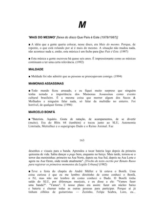 M
'MAIS DO MESMO' [faixa do disco Que País é Este (1978/1987)]

■ A idéia que a gente queria colocar, nesse disco, era Mais do mesmo. Porque, de
repente, o que está rolando por aí é mais do mesmo. A situação não mudou nada,
não acontece nada e, então, esta música é um fecho para Que País é Este. (1987)

■ Esta música a gente escreveu há quase seis anos. É impressionante como as músicas
continuam a ter uma certa relevância. (1992)

MALDADE

■ Maldade foi não admitir que as pessoas se preocupavam comigo. (1994)

MAMONAS ASSASSINAS

■ Todo mundo ficou arrasado, e eu fiquei muito surpreso que ninguém
tenha notado a importância dos Mamonas Assassinas como evento
cultural brasileiro. É a mesma coisa que morrer algum dos Secos &
Molhados e ninguém falar nada, só falar da multidão no enterro. Foi
horrível, de qualquer forma. (1996)

MARCELO BONFÁ

■ "Baterista. Aquário. Gosta de natação, de acampamentos, de se divertir
(muito). Era do Blitx 64 (também) e tocou junto ao SLU, Autonomia
Limitada, Metralhaz e o supergrupo Dado e o Reino Animal. Faz



                                        163


desenhos e visuais para a banda. Aprendeu a tocar bateria logo depois da primeira
quinzena de vida. Sabia dançar o pogo bem, enquanto no berço. Mais tarde, tornou-se o
terror das menininhas: primeiro na Asa Norte, depois na Asa Sul, depois na Asa Leste e
agora na Asa Oeste, onde reside atualmente". [Trecho do texto escrito por Renato Russo
para registrar os primeiros momentos da Legião Urbana] (1982)

■ Teve a festa do chapéu do André Müller e lá estava o Bonfá. Uma
coisa curiosa é que eu me lembro direitinho de como conheci o Bonfá,
o Fê, mas não me lembro de como conheci o Dado. O Bonfá tinha
saído do SLU, por diferenças musicais, e eu disse a ele: "Vamos fazer
uma banda?". "Vamos". E nosso plano era assim: fazer um núcleo baixo
e bateria e chamar todas as outras pessoas para participar. Porque aí já
tinham zilhões de guitarristas — Zezinho, Felipe Seabra, Loro, eu...
 