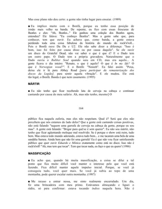 Mas esse plano não deu certo: a gente não tinha lugar para ensaiar. (1989)

■ Eu implico muito com o Bonfá, porque eu tenho essa posição de
irmão mais velho na banda. De repente, eu fico com essas frescuras de
Beatles e eles: "Ah, Beatles..." Ele ganhou uma coleção dos Beatles agora,
entendeu? Ele falava: "Eu conheço Beatles". Mas a gente sabe que, para
conhecer, tem que ouvir. Eu achava que, como banda, a gente estava
perdendo toda uma coisa fabulosa da história do mundo do rock'n'roll...
Pois o Bonfá ouve Da Da e U2. Ele não sabe dizer a diferença: "Isso é
bom, isso foi feito por causa disso ou por causa daquilo". Se ele ouvir
um disco do Grateful Dead, não vai saber o que é que é? E o Dado tem
um outro papo. O Dado tem a própria gravadora. Naturalmente que o
Dado ouviu o Rubber Soul quando saiu em CD, mas era aquilo... A
gente ficava o dia inteiro: "Renato, o que é aquilo? O que é In my life? O
que é Norwegian wood?". E o Bonfá: "Neeeeh". Eu falei assim: "Poxa,
deixa ele ir lá para Abbey Road [para participar da remasterização dos
discos da Legião], para sentir aquela vibração". E ele mudou. Ele está
tão legal, o Bonfá. Banda é que nem casamento. (1995)

MÁRTIR

■ Eu não tenho que ficar recebendo lata de cerveja na cabeça e continuar
cantando por causa do meu salário. Ah, mas não tenho, mesmo] O



                                         164


público fica naquela euforia, mas eles não respeitam. Qual é? Será que eles não
percebem que nós estamos do lado deles? Que a gente está cantando coisas positivas,
não está falando "taquem uma garrafa de cerveja na cabeça da gente, porque eu sou
mau". A gente está falando: "Brigar para quê/se é sem querer". Eu não sou mártir, não
tenho que ficar agüentando moleque mal resolvido. Se é porque o show está ruim, tudo
bem. Mas estava todo mundo adorando, estava tudo bem... e me tacaram uma bela de uma
sandália Samoa. Ainda bem que não foi uma garrafa! Eu é que não vou ficar satisfazendo
público que quer ouvir Eduardo e Mônica exatamente como está no disco. Isso não é
rock'n'roll! "Ah, mas tem que tocar". Tem que tocar nada, eu faço o que eu quero! (1986)

MASSIFICAÇÃO

■ Eu acho que, quando há muita massificação, a coisa se dilui a tal
ponto que fica muito difícil você manter o interesse pelo que você está
fazendo. Fica difícil manter aquele impulso inicial. Porque, se você já
conseguiu tudo, você quer mais. Se você já subiu ao topo de uma
montanha, pode querer escalar outra montanha. (1987)

■ Me recuso a entrar nessa, me sinto realmente encurralado. Um dia,
fiz uma brincadeira com meu primo. Estávamos almoçando e liguei o
rádio, só para confirmar: estava tocando índios naquela hora. Não é
 