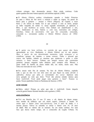 vinham estragar, tipo desmancha prazer. Hoje ainda continua.             Cada
quatro quadras têm uma viatura especial, com telefone especial. (1989)

■ O Aborto Elétrico acabou virtualmente quando o André Pretorius
foi para a África do Sul servir o exército e matar os negros. Eu passei do
baixo para a guitarra — ensinei o Flávio [Miguel], do Capital, a tocar
baixo e ele entrou na banda. Foi aí que comecei a usar as letras, porque
eu tinha vergonha de cantar. E, nessa segunda encarnação, já apareceu a
Blitx, o que facilitava as coisas. Eles tinham um amplificador e nós,
outro. Juntávamos os dois, bateria e, com isso, tocávamos em colégio,
festinhas, festas de aniversário. Até que foi crescendo, crescendo,
crescendo e... novamente acabou o Aborto Elétrico [março de 1982].
(1989)



                                     20


■ A gente era bem niilista, no sentido de que quase não fazia
apresentação ao vivo. Realmente, o Aborto Elétrico era só um projeto.
Mas, a partir de um determinado momento, tudo começou a se
cristalizar, porque, de repente, a turma cresceu. Tinha o pessoal que
estava nas bandas, tinham as meninas que ajudavam a gente a colar
cartazes, a fazer buttons. Tinham uns amigos nossos que construíam
guitarras, porque ninguém tinha dinheiro para comprar uma. Mesmo a
gente sendo de família de classe média alta, era muito, muito caro. Não
tinha esse mercado do rock. (1994)

■ Era ensaio todo fim de semana. Na fase do Aborto Elétrico, explodiu
tudo o que eu não vivi nos dois anos em que fiquei na cama [devido à
epifisiólise, doença que afeta as extremidades dos ossos]. Apareceu uma
nova geração no rock que dizia: "Você não precisa estudar música para
fazer rock'n'roll. Você pode pegar uma guitarra e fazer". Éramos os
punks. Nossos padrinhos foram os Paralamas do Sucesso. (1995)

ACID HOUSE

■ Odeio, odeio! Porque eu acho que não é rock'n'roll. Gosto daquela
coisa do garoto branco fazendo barulho com a guitarra. (1989)

ADOLESCÊNCIA

■ Vivi em Brasília dos 13 aos 23 anos, e ali, depois de algum tempo,
meu mundo da infância, que era muito seguro, começou a mudar. Se
entrar aqui o Júnior [uma auto-referência], com 8 anos de idade, é a
mesma pessoa. Talvez eu estranhe se entrar o Júnior com 16, 18 anos
de idade. Mas os valores são os mesmos. Eu era muito confuso. Foi uma
fase que durou muito tempo, até o comecinho da Legião Urbana. Eu
 