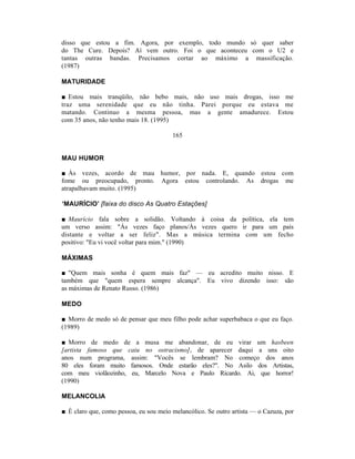 disso que estou a fim. Agora, por exemplo, todo mundo só quer saber
do The Cure. Depois? Aí vem outro. Foi o que aconteceu com o U2 e
tantas outras bandas. Precisamos cortar ao máximo a massificação.
(1987)

MATURIDADE

■ Estou mais tranqüilo, não bebo mais, não uso mais drogas, isso me
traz uma serenidade que eu não tinha. Parei porque eu estava me
matando. Continuo a mesma pessoa, mas a gente amadurece. Estou
com 35 anos, não tenho mais 18. (1995)

                                        165


MAU HUMOR

■ Às vezes, acordo de mau humor, por nada. E, quando estou com
fome ou preocupado, pronto. Agora estou controlando. As drogas me
atrapalhavam muito. (1995)

‘MAURÍCIO’ [faixa do disco As Quatro Estações]

■ Maurício fala sobre a solidão. Voltando à coisa da política, ela tem
um verso assim: "Às vezes faço planos/Às vezes quero ir para um país
distante e voltar a ser feliz". Mas a música termina com um fecho
positivo: "Eu vi você voltar para mim." (1990)

MÁXIMAS

■ "Quem mais sonha é quem mais faz" — eu acredito muito nisso. E
também que "quem espera sempre alcança". Eu vivo dizendo isso: são
as máximas de Renato Russo. (1986)

MEDO

■ Morro de medo só de pensar que meu filho pode achar superbabaca o que eu faço.
(1989)

■ Morro de medo de a musa me abandonar, de eu virar um hasbeen
[artista famoso que caiu no ostracismo], de aparecer daqui a uns oito
anos num programa, assim: "Vocês se lembram? No começo dos anos
80 eles foram muito famosos. Onde estarão eles?". No Asilo dos Artistas,
com meu violãozinho, eu, Marcelo Nova e Paulo Ricardo. Ai, que horror!
(1990)

MELANCOLIA

■ É claro que, como pessoa, eu sou meio melancólico. Se outro artista — o Cazuza, por
 