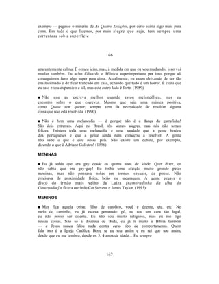 exemplo — pegasse o material de As Quatro Estações, por certo sairia algo mais para
cima. Em tudo o que fazemos, por mais alegre que seja, tem sempre uma
correnteza sob a superfície



                                       166


aparentemente calma. É o meu jeito, mas, à medida em que eu vou mudando, isso vai
mudar também. Eu acho Eduardo e Mônica superimportante por isso, porque ali
conseguimos fazer algo super para cima. Atualmente, eu estou deixando de ser tão
ensimesmado e de ficar trancado em casa, achando que tudo é um horror. É claro que
eu saio e sou expansivo e tal, mas este outro lado é forte. (1989)

■ Não que eu escreva melhor quando estou melancólico, mas eu
encontro sobre o que escrever. Mesmo que seja uma música positiva,
como Quase sem querer, sempre vem da necessidade de resolver alguma
coisa que não está resolvida. (1990)

■ Não é bem uma melancolia — é porque não é a                dança da garrafinha!
São dois extremos. Aqui no Brasil, nós somos alegres,        mas nós não somos
felizes. Existem toda uma melancolia e uma saudade          que a gente herdou
dos portugueses e que a gente ainda nem começou             a resolver. A gente
não sabe o que é este nosso país. Não existe um             debate, por exemplo,
dizendo o que é Adriane Galisteu! (1996)

MENINAS

■ Eu já sabia que era gay desde os quatro anos de idade. Quer dizer, eu
não sabia que era gay-gay! Eu tinha uma afeição muito grande pelas
meninas, mas não pensava nelas em termos sexuais, de posse. Não
precisava de proximidade física, beijo ou sacanagem. A gente pegava o
disco do irmão mais velho da Luiza [namoradinha da Ilha do
Governador] e ficava ouvindo Cat Stevens e James Taylor. (1995)

MENINOS

■ Mas fica aquela coisa: filho de católico, você é doente, etc. etc. No
meio do caminho, eu já estava pensando: pô, eu sou um cara tão legal,
eu não posso ser doente. Eu não sou muito religioso, mas eu me ligo
nessas coisas. Não só a doutrina de Buda, eu já li muito a Bíblia também
— e Jesus nunca falou nada contra certo tipo de comportamento. Quem
fala isso é a Igreja Católica. Bem, se eu sou assim e eu sei que sou assim,
desde que eu me lembro, desde os 3, 4 anos de idade... Eu sempre



                                       167
 