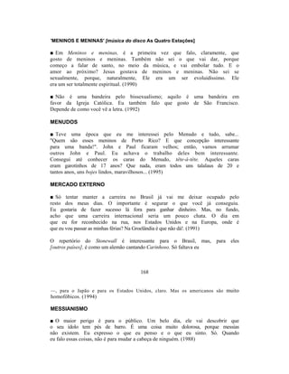 'MENINOS E MENINAS' [música do disco As Quatro Estações]

■ Em Meninos e meninas, é a primeira vez que falo, claramente, que
gosto de meninos e meninas. Também não sei o que vai dar, porque
começo a falar de santo, no meio da música, e vai embolar tudo. E o
amor ao próximo? Jesus gostava de meninos e meninas. Não sei se
sexualmente, porque, naturalmente, Ele era um ser evoluidíssimo. Ele
era um ser totalmente espiritual. (1990)

■ Não é uma bandeira pelo bissexualismo; aquilo é uma bandeira em
favor da Igreja Católica. Eu também falo que gosto de São Francisco.
Depende de como você vê a letra. (1992)

MENUDOS

■ Teve uma época que eu me interessei pelo Menudo e tudo, sabe...
"Quem são esses meninos de Porto Rico? E que concepção interessante
para uma banda!". John e Paul ficaram velhos; então, vamos arrumar
outros John e Paul. Eu achava o trabalho deles bem interessante.
Consegui até conhecer os caras do Menudo, tête-à-tête. Aqueles caras
eram garotinhos de 17 anos? Que nada, eram todos uns talalaus de 20 e
tantos anos, uns bojes lindos, maravilhosos... (1995)

MERCADO EXTERNO

■ Só tentar manter a carreira no Brasil já vai me deixar ocupado pelo
resto dos meus dias. O importante é segurar o que você já conseguiu.
Eu gostaria de fazer sucesso lá fora para ganhar dinheiro. Mas, no fundo,
acho que uma carreira internacional seria um pouco chata. O dia em
que eu for reconhecido na rua, nos Estados Unidos e na Europa, onde é
que eu vou passar as minhas férias? Na Groelândia é que não dá!. (1991)

O repertório do Stonewall é interessante para o Brasil, mas, para eles
[outros países], é como um alemão cantando Carinhoso. Só faltava eu



                                    168


—, para o Japão e para os Estados Unidos, claro. Mas os americanos são muito
homofóbicos. (1994)

MESSIANISMO

■ O maior perigo é para o público. Um belo dia, ele vai descobrir que
o seu ídolo tem pés de barro. É uma coisa muito dolorosa, porque messias
não existem. Eu expresso o que eu penso e o que eu sinto. Só. Quando
eu falo essas coisas, não é para mudar a cabeça de ninguém. (1988)
 