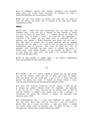 ■ Se eu realmente estivesse num caminho             messiânico, teria controlado
aquele show [no Estádio Mané Garrincha,             em Brasília]. Eu tenho a
minha individualidade, não sou um messias. (1988)

■ Não me vejo como profeta ou messias, nem nada. Sou um cantor de
rock, um músico, um artista. Eles te colocam lá em cima para, depois,
te derrubarem. (1994)

MÍDIA

■ Neste país, a mídia está muito desenvolvida, mas, por outro lado, não
entendem nada... Você não tem o respaldo de uma estrutura já pronta,
tem que se matar de fazer show, e o próprio pessoal da mídia não
reconhece. Eles só pisam e pisam... Se vocês são tão importantes e
rock'n'roll é tão vulgar, por que falam tanto de rock'n'roll? Por que
precisam citar Adorno e Walter Benjamin para provar que não vale a
pena falar disso? As pessoas vêm me pedir entrevistas para me perguntar
coisas que não têm nada a ver: o que eu acho da venda de ingressos do
Sambódromo para o carnaval... Pelo amor de Deus! Pô, vem me
perguntar sobre rock'n'roll, que pelo menos eu conheço um pouco, e
mesmo assim tenho minhas dúvidas... O que acontece no Brasil é que,
se você chega num certo nível, você passa a ter autoridade para tudo.
Às vezes, isso dá medo. (1986)

■ Não dá para acreditar na grande mídia, e têm pessoas completamente
servis, que acreditam em tudo o que lêem. (1996)



                                      169


■ O caminho é por aí: é preciso respeitar as pessoas que não são comuns,
que não são maioria. Gente que não vai gritar pela Copa do Mundo,
gente que pensa, que não aceita tudo o que é dito. A maior parte das
pessoas não pensa, nem existe. O modelo da pessoa comum é vazio.
Você não pode discordar de nada para não parecer diferente. (1994)

■ O disco [The Stonewall Celebration Concert] assume a idéia de que
as pessoas que pensam diferente devem ser respeitadas, sem hipocrisia.
E por isso que fiz o disco. Stonewall foi um pretexto para se falar de
uma das minorias. A verdade é que somente com o rock, a ecologia e os
movimentos em defesa das minorias o mundo vem prestando mais
atenção às coisas. (1994)

■ O homossexualismo não é a coisa mais importante do mundo. Talvez
seja, para mim, agora. Mas, além de dizer que o gay tem direito, é
preciso dizer que a criança tem direito, o negro tem direito, o cidadão
tem direito. Falam muito de minorias, mas, no Brasil de hoje, a vida
está impossível, inclusive, para o macho adulto branco. (1994)
 