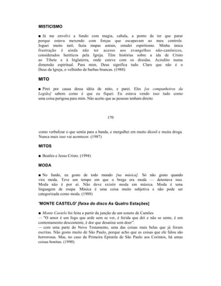 MISTICISMO

■ Já me envolvi a fundo com magia, cabala, a ponto de ter que parar
porque estava mexendo com forças que escapavam ao meu controle.
Joguei muito tarô, fazia mapas astrais, estudei espiritismo. Minha única
frustração é ainda não ter acesso aos evangelhos não-canônicos,
considerados heréticos pela Igreja. Têm histórias sobre a ida de Cristo
ao Tibete e à Inglaterra, onde esteve com os druidas. Acredito numa
dimensão espiritual. Para mim, Deus significa tudo. Claro que não é o
Deus da Igreja, o velhinho de barbas brancas. (1988)

MITO

■ Pirei por causa dessa idéia de mito, e parei. Eles [os companheiros da
Legião] sabem como é que eu fiquei. Eu estava vendo isso tudo como
uma coisa perigosa para mim. Não aceito que as pessoas tenham direito



                                        170


como verbalizar o que sentia para a banda, e mergulhei em muito álcool e muita droga.
Nunca mais isso vai acontecer. (1987)

MITOS

■ Beatles e Jesus Cristo. (1994)

MODA

■ No fundo, eu gosto de todo mundo [na música]. Só não                gosto quando
vira moda. Teve um tempo em que o brega era moda —                   detestava isso.
Moda não é por aí. Não deve existir moda em música.                  Moda é uma
linguagem de roupa. Música é uma coisa muito subjetiva e             não pode ser
categorizada como moda. (1988)

'MONTE CASTELO' [faixa do disco As Quatro Estações]

■ Monte Castelo foi feita a partir da junção de um soneto de Camões
— "O amor é um fogo que arde sem se ver, é ferida que dói e não se sente, é um
contentamento descontente, é dor que desatina sem doer”.
— com uma parte do Novo Testamento, uma das coisas mais belas que já foram
escritas. Não gosto muito de São Paulo, porque acho que as coisas que ele falou são
horrorosas. Mas, no caso da Primeira Epístola de São Paulo aos Corintos, há umas
coisas bonitas. (1990)
 