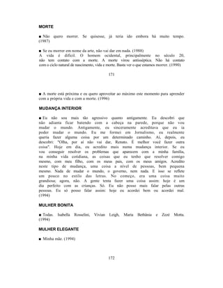 MORTE

■ Não quero morrer. Se quisesse, já teria ido embora há muito tempo.
(1987)

■ Se eu morrer em nome da arte, não vai dar em nada. (1988)
A vida é difícil. O homem ocidental, principalmente no século 20,
não tem contato com a morte. A morte virou antisséptica. Não há contato
com o ciclo natural de nascimento, vida e morte. Basta ver o que estamos morrer. (1990)

                                            171



■ A morte está próxima e eu quero aproveitar ao máximo este momento para aprender
com a própria vida e com a morte. (1996)

MUDANÇA INTERIOR

■ Eu não sou mais tão agressivo quanto antigamente. Eu descobri que
não adianta ficar batendo com a cabeça na parede, porque não vou
mudar o mundo. Antigamente, eu sinceramente acreditava que eu ia
poder mudar o mundo. Eu me formei em Jornalismo, eu realmente
queria fazer alguma coisa por um determinado caminho. Aí, depois, eu
descobri: "Olha, por aí não vai dar, Renato. É melhor você fazer outra
coisa". Hoje em dia, eu acredito mais numa mudança interior. Se eu
vou conseguir resolver os problemas que aparecem com a minha família,
na minha vida cotidiana, as coisas que eu tenho que resolver comigo
mesmo, com meu filho, com os meus pais, com os meus amigos. Acredito
neste tipo de mudança, uma coisa a nível de pessoas, bem pequena
mesmo. Nada de mudar o mundo, o governo, nem nada. E isso se reflete
um pouco no estilo das letras. No começo, era uma coisa muito
grandiosa; agora, não. A gente tenta fazer uma coisa assim: hoje é um
dia perfeito com as crianças. Só. Eu não posso mais falar pelas outras
pessoas. Eu só posso falar assim: hoje eu acordei bem ou acordei mal.
(1994)

MULHER BONITA

■ Todas.   Isabella   Rosselini,   Vivian   Leigh,   Maria   Bethânia   e   Zezé   Motta.
(1994)

MULHER ELEGANTE

■ Minha mãe. (1994)



                                            172
 