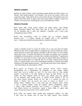 MÚSICA CLÁSSICA

■ Gosto de música clássica. Acho emocionante aquela abertura da Flauta mágica, de
Mozart. Todo mundo gritando: "Vai começar!" [nos shows da Legião]. Deixa uma
expectativa legal. Todos abrem shows com Carmina Burana. Não agüento mais ouvir
aquilo! Está muito clichê. É igual a esses discos que vendem só Quatro estações, de
Vivaldi, e Valsa das flores, do balé Quebra-nozes, de Tchaikovsky. (1995)

MÚSICA ITALIANA

■ Eu nunca tinha ouvido música italiana. Na minha cabeça, eram baladas
bobas. Encontrei alguns CDs numa loja aqui do Rio e comprei uns 12.
Aí, fui descobrir que o estilo dos italianos é parecido com o meu estilo
arrebatado de cantar. (1995)

■ Por uma coincidência, todos os artistas que eu consegui naquela
primeira leva — e depois, quando eu comprei mais e me aprofundei
mais — tinham uma temática muito parecida com a temática da Legião

                                         175


mundo e tentando resolver as coisas do mundo. Isso é uma coisa bem da Legião.
Músicas de amor. Mas, na minha cabeça, eu imaginava que a música italiana era como a
música francesa ou como Júlio Iglesias, entendeu? E não tem nada a ver. Eles sempre
falam desta coisa: "O mundo está horrível, está caindo aos pedaços, mas eu procuro
sinceridade no relacionamento e na minha vida, e também a honestidade". É aquela praia
de REM e U2, que existe no rock, e cujas letras de repente falam disso. O Dylan, às
vezes, fala um pouco disso. É a coisa folk, não é? E eu fiquei impressionado porque
todos os artistas tinham uma visão extremamente parecida. As músicas eram muito
melodiosas. Elas tinham aquela coisa pop — meio Rosana, meio Xuxa e meio Angélica —
, mas transcendiam, de certa maneira. (1995)

■ A gente se esquece de que, durante muito, muito tempo,
principalmente até o aparecimento da Tropicália, só dava música italiana
neste país. Isso só acabou no anos 70. Era uma coisa de todo mundo
assistir a San Remo e de todo mundo ter disco da Rita Pavone. Eu me
lembro, até hoje, daqueles discos da RCA, com selinho azul, que, quando
eu era pequeno, todo mundo ouvia. A própria Jovem Guarda é 60, 70
por cento música italiana. Banho de lua, que é o começo do rock no
Brasil, é italiano. Era um garoto que como eu amava os Beatles e os
Rolling Stones, também. Isso é uma coisa que me fascinou muito. Como
é que a música italiana sumiu de repente? Sumiu, desapareceu. Gente,
a gente tinha Ornella gravando com Vinícius e Toquinho. O Chico,
com Minha história, do Construção: aquilo é Lúcio Dalla. E aquilo tudo
sumiu. Eu acho que entrou Yellow river e acabou! (1995)

■ Eu tenho um carinho muito grande pelo progressivo italiano. Eu acho
a pior coisa do mundo, mas eu acho tão legal aqueles caras fazendo
 