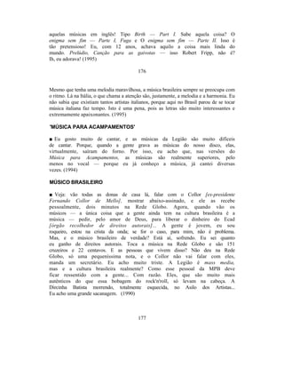 aquelas músicas em inglês! Tipo Birth — Part I. Sabe aquela coisa? O
enigma sem fim — Parte I, Fuga e O enigma sem fim — Parte II. Isso é
tão pretensioso! Eu, com 12 anos, achava aquilo a coisa mais linda do
mundo. Prelúdio, Canção para as gaivotas — isso Robert Fripp, não é?
Ih, eu adorava! (1995)

                                          176


Mesmo que tenha uma melodia maravilhosa, a música brasileira sempre se preocupa com
o ritmo. Lá na Itália, o que chama a atenção são, justamente, a melodia e a harmonia. Eu
não sabia que existiam tantos artistas italianos, porque aqui no Brasil parou de se tocar
música italiana faz tempo. Isto é uma pena, pois as letras são muito interessantes e
extremamente apaixonantes. (1995)

'MÚSICA PARA ACAMPAMENTOS'

■ Eu gosto muito de cantar, e as músicas da Legião são muito difíceis
de cantar. Porque, quando a gente grava as músicas do nosso disco, elas,
virtualmente, saíram do forno. Por isso, eu acho que, nas versões do
Música para Acampamentos, as músicas são realmente superiores, pelo
menos no vocal — porque eu já conheço a música, já cantei diversas
vezes. (1994)

MÚSICO BRASILEIRO

■ Veja: vão todas as donas de casa lá, falar com o Collor [ex-presidente
Fernando Collor de Mello], mostrar abaixo-assinado, e ele as recebe
pessoalmente, dois minutos na Rede Globo. Agora, quando vão os
músicos — a única coisa que a gente ainda tem na cultura brasileira é a
música — pedir, pelo amor de Deus, para liberar o dinheiro do Ecad
[órgão recolhedor de direitos autorais]... A gente é jovem, eu sou
roqueiro, estou na crista da onda; se for o caso, para mim, não é problema.
Mas, e o músico brasileiro de verdade? Está aí, sofrendo. Eu sei quanto
eu ganho de direitos autorais. Toca a música na Rede Globo e são 151
cruzeiros e 22 centavos. E as pessoas que vivem disso? Não deu na Rede
Globo, só uma pequeníssima nota, e o Collor não vai falar com eles,
manda um secretário. Eu acho muito triste. A Legião é mass media,
mas e a cultura brasileira realmente? Como esse pessoal da MPB deve
ficar ressentido com a gente... Com razão. Eles, que são muito mais
autênticos do que essa bobagem do rock'n'roll, só levam na cabeça. A
Dircinha Batista morrendo, totalmente esquecida, no Asilo dos Artistas...
Eu acho uma grande sacanagem. (1990)



                                          177
 