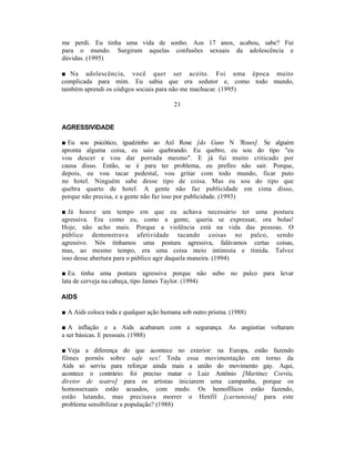 me perdi. Eu tinha uma vida de sonho. Aos 17 anos, acabou, sabe? Fui
para o mundo. Surgiram aquelas confusões sexuais da adolescência e
dúvidas. (1995)

■ Na adolescência, você quer ser aceito. Foi uma época muito
complicada para mim. Eu sabia que era sedutor e, como todo mundo,
também aprendi os códigos sociais para não me machucar. (1995)

                                         21


AGRESSIVIDADE

■ Eu sou psicótico, igualzinho ao Axl Rose [do Guns N 'Roses]. Se alguém
apronta alguma coisa, eu saio quebrando. Eu quebro, eu sou do tipo "eu
vou descer e vou dar porrada mesmo". E já fui muito criticado por
causa disso. Então, se é para ter problema, eu prefiro não sair. Porque,
depois, eu vou tacar pedestal, vou gritar com todo mundo, ficar puto
no hotel. Ninguém sabe desse tipo de coisa. Mas eu sou do tipo que
quebra quarto de hotel. A gente não faz publicidade em cima disso,
porque não precisa, e a gente não faz isso por publicidade. (1993)

■ Já houve um tempo em que eu achava necessário ter uma postura
agressiva. Era como eu, como a gente, queria se expressar, ora bolas!
Hoje, não acho mais. Porque a violência está na vida das pessoas. O
público demonstrava afetividade tacando coisas no palco, sendo
agressivo. Nós tínhamos uma postura agressiva, falávamos certas coisas,
mas, ao mesmo tempo, era uma coisa meio intimista e tímida. Talvez
isso desse abertura para o público agir daquela maneira. (1994)

■ Eu tinha uma postura agressiva porque não subo no palco para levar
lata de cerveja na cabeça, tipo James Taylor. (1994)

AIDS

■ A Aids coloca toda e qualquer ação humana sob outro prisma. (1988)

■ A inflação e a Aids acabaram com a segurança. As angústias voltaram
a ser básicas. E pessoais. (1988)

■ Veja a diferença do que acontece no exterior: na Europa, estão fazendo
filmes pornôs sobre safe sex! Toda essa movimentação em torno da
Aids só serviu para reforçar ainda mais a união do movimento gay. Aqui,
acontece o contrário: foi preciso matar o Luiz Antônio [Martinez Corrêa,
diretor de teatro] para os artistas iniciarem uma campanha, porque os
homossexuais estão acuados, com medo. Os hemofílicos estão fazendo,
estão lutando, mas precisava morrer o Henfil [cartunista] para este
problema sensibilizar a população? (1988)
 