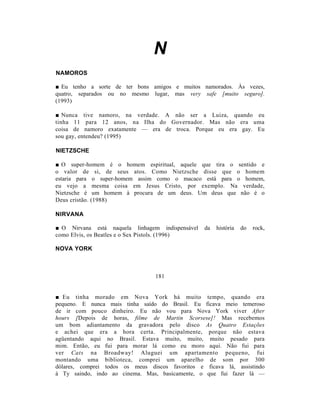 N
NAMOROS

■ Eu tenho a sorte de ter bons amigos e muitos namorados. Às vezes,
quatro, separados ou no mesmo lugar, mas very safe [muito seguro].
(1993)

■ Nunca tive namoro, na verdade. A não ser a Luiza, quando eu
tinha 11 para 12 anos, na Ilha do Governador. Mas não era uma
coisa de namoro exatamente — era de troca. Porque eu era gay. Eu
sou gay, entendeu? (1995)

NIETZSCHE

■ O super-homem é o homem espiritual, aquele que tira o sentido e
o valor de si, de seus atos. Como Nietzsche disse que o homem
estaria para o super-homem assim como o macaco está para o homem,
eu vejo a mesma coisa em Jesus Cristo, por exemplo. Na verdade,
Nietzsche é um homem à procura de um deus. Um deus que não é o
Deus cristão. (1988)

NIRVANA

■ O Nirvana está naquela linhagem indispensável   da   história   do   rock,
como Elvis, os Beatles e o Sex Pistols. (1996)

NOVA YORK



                                 181


■ Eu tinha morado em Nova York há muito tempo, quando era
pequeno. E nunca mais tinha saído do Brasil. Eu ficava meio temeroso
de ir com pouco dinheiro. Eu não vou para Nova York viver After
hours [Depois de horas, filme de Martin Scorsese]! Mas recebemos
um bom adiantamento da gravadora pelo disco As Quatro Estações
e achei que era a hora certa. Principalmente, porque não estava
agüentando aqui no Brasil. Estava muito, muito, muito pesado para
mim. Então, eu fui para morar lá como eu moro aqui. Não fui para
ver Cats na Broadway! Aluguei um apartamento pequeno, fui
montando uma biblioteca, comprei um aparelho de som por 300
dólares, comprei todos os meus discos favoritos e ficava lá, assistindo
à Ty saindo, indo ao cinema. Mas, basicamente, o que fui fazer lá —
 