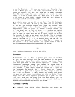 e em São Francisco — foi entrar em contato com Christopher Street
e com o Castro [uma rua e um clube, respectivamente em NY e SF,
pontos de encontro gay]. Era uma coisa que eu estava precisando
fazer há muito tempo. Eu estava precisando me assumir há muito
tempo... É o que se chama coming out... Quer dizer, eu já estava out
of the closet há muito tempo. Qualquer pessoa que ouvir Soldados e
tiver um pouquinho de sensibilidade... (1990)

■ A primeira coisa que eu fui ver em Nova York foi Christopher
Street. Só que está difícil. Os caras já não andam mais de mãos dadas
na rua. Em São Francisco, estavam mais soltos. Mas continua sendo
uma      comunidade...      Nos       Estados     Unidos,      têm os guetos,
perigosíssimos, como os judeus na Polônia: "Estamos seguros, não
é?". Não estão, não. Se você se fecha... É o problema do Harlem:
branco não entra, mesmo. Há clubes gay pesadíssimos, com aquele
som, os caras de couro preto dos pés à cabeça, vestidos de nazistas.
Eu, morrendo de medo, e um amigo meu, dizendo: "Não se preocupe,
são todos legais. Quanto mais cara de mau o sujeito tem, mais
manteiga derretida ele é". E eu ia acreditar nisso? Ha, ha, há... Aí,
outro dia, estava passando um filme com a Bete Davis — nunca vou
me esquecer —, e os caras chorando, cora aquelas roupas e tudo. É
uma carapuça que eles colocam, a hipermasculinidade. Que surpresa!


                                         182

entrar e sair desses lugares, corre perigo de vida. (1990)

NOVIDADE

■ Infelizmente, aqui no Brasil, o público gosta muito de novidade.
Se você não tiver novidade, você cai para escanteio. O que pintou
no Brasil, numa época, foram artistas talentosos que tinham alguma
coisa nova para dizer, de uma maneira supercriativa e superbela. Não
conseguiram, justamente, segurar isso, ficaram na mesma linha, e
acabaram sendo jogados de lado. E, aí, acontece o quê? Acontece o
rock novidade, e pegou espaço. Agora não pensem que a gente não
está preocupado. Eu converso com o Herbert [Viana, dos Paralamas
do Sucesso] e a gente está se cagando nas calças, porque a gente não
sabe o que vai acontecer. Eu estou sentindo uma pressão muito grande
por parte de todo mundo, principalmente em cima da Legião Urbana,
porque está todo mundo esperando justamente que a gente faça uma
coisa nova. Mas será que cinco, seis, sete anos depois, eles vão
assimilar uma coisa que vai refletir o meu momento atual, ou o
momento atual do Herbert no próximo disco dele? (1985)

NUANCES DO CANTO

■ O    rock'n'roll   pede    sempre     guitarra   distorcida,   tem   sempre   um
 
