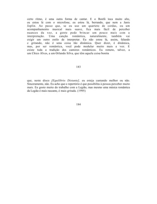 certo ritmo, é uma outra forma de cantar. E o Bonfá toca muito alto,
eu estou lá com o microfone, eu estou lá, berrando, que nem a Janis
Joplin. Ao passo que, se eu uso um quarteto de cordas, ou um
acompanhamento musical mais suave, fica mais fácil de perceber
nuances da voz, a gente pode brincar um pouco mais com a
interpretação.  Uma    canção     romântica,   naturalmente,    também vai
exigir um outro estilo de interpretar. Eu não estou lá, assim, falando
e gritando, não é uma coisa tão dinâmica. Quer dizer, é dinâmica,
mas, por ser romântica, você pode modular muito mais a voz. E
existe toda a tradição dos cantores românticos. Eu remeto, talvez, a
um Chico Alves, a um Orlando Silva, que têm aquela coisa bonita



                                        183



que, neste disco [Equilibrio Distante], eu esteja cantando melhor ou não.
Sinceramente, não. Eu acho que o repertório é que possibilita à pessoa perceber muito
mais. Eu gosto muito do trabalho com a Legião, mas mesmo uma música romântica
da Legião é mais rascante, é mais gritada. (1995)



                                        184
 