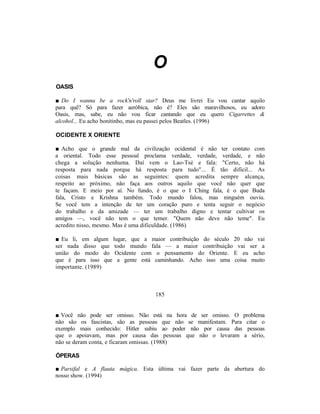 O
OASIS

■ Do I wanna be a rock'n'roll star? Deus me livrei Eu vou cantar aquilo
para quê? Só para fazer aeróbica, não é? Eles são maravilhosos, eu adoro
Oasis, mas, sabe, eu não vou ficar cantando que eu quero Cigarrettes &
alcohol... Eu acho bonitinho, mas eu passei pelos Beatles. (1996)

OCIDENTE X ORIENTE

■ Acho que o grande mal da civilização ocidental é não ter contato com
a oriental. Todo esse pessoal proclama verdade, verdade, verdade, e não
chega a solução nenhuma. Daí vem o Lao-Tsé e fala: "Certo, não há
resposta para nada porque há resposta para tudo"... É tão difícil... As
coisas mais básicas são as seguintes: quem acredita sempre alcança,
respeito ao próximo, não faça aos outros aquilo que você não quer que
te façam. E meio por aí. No fundo, é o que o I Ching fala, é o que Buda
fala, Cristo e Krishna também. Todo mundo falou, mas ninguém ouviu.
Se você tem a intenção de ter um coração puro e tenta seguir o negócio
do trabalho e da amizade — ter um trabalho digno e tentar cultivar os
amigos —, você não tem o que temer. "Quem não deve não teme". Eu
acredito nisso, mesmo. Mas é uma dificuldade. (1986)

■ Eu li, em algum lugar, que a maior contribuição do século 20 não vai
ser nada disso que todo mundo fala — a maior contribuição vai ser a
união do modo do Ocidente com o pensamento do Oriente. E eu acho
que é para isso que a gente está caminhando. Acho isso uma coisa muito
importante. (1989)



                                  185


■ Você não pode ser omisso. Não está na hora de ser omisso. O problema
não são os fascistas, são as pessoas que não se manifestam. Para citar o
exemplo mais conhecido: Hitler subiu ao poder não por causa das pessoas
que o apoiavam, mas por causa das pessoas que não o levaram a sério,
não se deram conta, e ficaram omissas. (1988)

ÓPERAS

■ Parsifal e A flauta mágica. Esta última vai fazer parte da abertura do
nosso show. (1994)
 