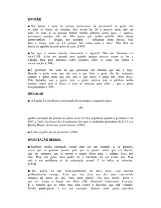 OPINIÃO

■ Nós temos a aura de sermos porta-vozes da juventude? A gente não
se acha os donos da verdade. Sou jovem de 20 e poucos anos, não sei
nada da vida. E as pessoas bebem minhas palavras como água. E escrevo,
justamente, porque não sei. Não quero que minha opinião sobre temas
controvertidos — drogas, por exemplo — influencie outra pessoa. Não
fico o tempo todo na TV porque não tenho nada a dizer. Não fico na
frente do espelho fazendo pose de mau. (1987)

■ Por que a minha opinião interessaria a alguém? Não sou formado em
rock'n'roll. Acho um grande erro quando pegam pessoas como eu ou a
Cláudia Raia para falarmos sobre assuntos sobre os quais não temos a
menor noção. (1994)

■ É preferível não tocar do que apresentar um trabalho que não é legal.
Quando a gente sente que não tem o que falar, a gente não faz imprensa;
quando a gente sente que não tem o que dizer, a gente não lança disco.
Pelo trabalho que a gente tem, a gente prefere que o público tenha
contato direto com o disco, e com as músicas, para saber o que a gente
está pensando. (1994)

ORGULHO

■ A Legião fez três discos, está tocando há um tempo, e ninguém nunca

                                            186


ganhar um duplo de platina em plena crise! Eu fico orgulhoso quando o presidente da
UNE [União Nacional dos Estudantes] diz que o verdadeiro presidente da UNE é o
Renato Russo. Acho isso muito bacana. (1989)

■ Tenho orgulho de ser brasileiro. (1994)

ORIENTAÇÃO SEXUAL

■ Reafirmo minha orientação sexual para ser um exemplo e, se possível,
evitar que as pessoas passem pelo que eu passei: achar que era doente,
que era estranho, que ia morrer e seguir direto para o inferno. Isso, por
alto. Mas, em geral, para poder ter a liberdade de ser como sou. Mas
não é um problema só de orientação sexual. É de todas as minorias.
(1994)

■ Saí agora de um relacionamento de dois anos, que mexeu
profundamente comigo. Acho que vou ficar uns dez anos escrevendo
músicas de amor, do tipo "meu amor partiu". Por isso, resolvi fazer o
que sei: cantar e lançar um disco [The Stonewall Celebration Concert].
É a maneira que eu tenho para lutar contra o fascismo, que está voltando.
Minha participação é ser um exemplo. Quanto mais gente perceber
 