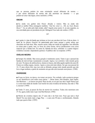 que as pessoas podem ter uma orientação sexual diferente da norma —
e por serem diferentes da norma não são anormais ou doentias — e que
podem ter uma vida digna, estou satisfeito. (1994)

OSCAR

■ Eu ainda vou ganhar dois Oscar: direção e roteiro. Mas eu ainda não
decidi se melhor filme estrangeiro também. "And the winer is... Oh, my God, Renato
Russo!.". Aí, eu subo pelo lado errado, sabe? Aquela coisa assim. E, no ano seguinte, eu
sou convidado para ser presidente do júri. Bobagem! Isso tudo são sonhos. (1995)

                                           187


■ A gente é o tipo de banda que reclama se tiver um out-door da Coca- Cola no show. A
turnê de As Quatro Estações foi patrocinada pela Lacta, porque a gente achou que
chocolate era tudo bem. Mas, mesmo assim, tinha um monte de regrinhas. Isso dificulta
as coisas para a gente, mas, se fosse de outra forma, talvez perdêssemos essa coisa
especial que a banda tem. Eu estou lá, falando de ética, sofrendo: é o cantor trágico-
romântico suicida e dependente químico. O público não vai respeitar. (1995)

OVELHA NEGRA

■ Sempre fui rebelde. Mas nossa geração é totalmente careta. Tanto é que o pessoal das
bandas de rock de hoje é justamente a exceção. Agora, é ao contrário: todo mundo gosta
de rock. Na época da adolescência, éramos os loucos, não tinha aquele espírito dos anos 60.
Fomos as ovelhas negras, mesmo. Agora a coisa está mais aberta. Sei que esse pessoal de
14, 15 anos cheira loló, mas isso está se diluindo, porque todo mundo percebe que não
leva a lugar nenhum, a partir do momento em que não está trazendo nem prazer. (1988)

OVERDOSE

■ O que eu fazia, na época, era tomar um porre. Na verdade, tudo acontecia porque
eu me identificava com todos esses párias — Brian Jones, Jimi Hendrix, Janis Joplin,
Jim Morrison —, os loucos em geral. Hoje em dia, eu sei que isso não é legal! Parece que
é a coisa mais linda do mundo você morrer de uma overdose de heroína, mas não é. Não
é, mesmo! (1989)

■ Tenho 31 anos, já passei da fase de morrer de overdose. Todos eles morreram com
27. Eu, agora, tenho mais é que virar Rod Stewart. (1992)

■ Morrer de overdose depois dos 27 anos não é de bom tom. Ficar que nem o Syd
Barret? Eu sou muito mais o Iggy Pop — o cara com 50 anos e arrebentando, falando
tudo que queria falar. (1995)



                                           188
 